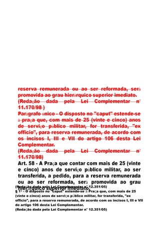 (Redação dada pela Lei Complementar n° 12.351/05)
§ 1º - O disposto no "caput" estende-se à Praça que, com mais de 25
(vinte e cinco) anos de serviço público militar, for transferida, "ex
officio", para a reserva remunerada, de acordo com os incisos I, III e VII
do artigo 106 desta Lei Complementar.
(Redação dada pela Lei Complementar n° 12.351/05)
 