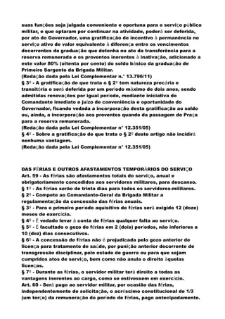 suas funções seja julgada conveniente e oportuna para o serviço público
militar, e que optaram por continuar na atividade, poderá ser deferida,
por ato do Governador, uma gratificação de incentivo à permanência no
serviço ativo de valor equivalente à diferença entre os vencimentos
decorrentes da graduação que detenha no ato da transferência para a
reserva remunerada e os proventos inerentes à inativação, adicionado a
este valor 80% (oitenta por cento) do soldo básico da graduação de
Primeiro Sargento da Brigada Militar.
(Redação dada pela Lei Complementar n.° 13.796/11)
§ 3º - A gratificação de que trata o § 2º tem natureza precária e
transitória e será deferida por um período máximo de dois anos, sendo
admitidas renovações por igual período, mediante iniciativa do
Comandante imediato e juízo de conveniência e oportunidade do
Governador, ficando vedada a incorporação desta gratificação ao soldo
ou, ainda, a incorporação aos proventos quando da passagem do Praça
para a reserva remunerada.
(Redação dada pela Lei Complementar n° 12.351/05)
§ 4º - Sobre a gratificação de que trata o § 2º deste artigo não incidirá
nenhuma vantagem.
(Redação dada pela Lei Complementar n° 12.351/05)
DAS FÉRIAS E OUTROS AFASTAMENTOS TEMPORÁRIOS DO SERVIÇO
Art. 59 - As férias são afastamentos totais do serviço, anual e
obrigatoriamente concedidos aos servidores militares, para descanso.
§ 1º - As férias serão de trinta dias para todos os servidores-militares.
§ 2º - Compete ao Comandante-Geral da Brigada Militar a
regulamentação da concessão das férias anuais.
§ 3º - Para o primeiro período aquisitivo de férias será exigido 12 (doze)
meses de exercício.
§ 4º - É vedado levar à conta de férias qualquer falta ao serviço.
§ 5º - É facultado o gozo de férias em 2 (dois) períodos, não inferiores a
10 (dez) dias consecutivos.
§ 6º - A concessão de férias não é prejudicada pelo gozo anterior de
licença para tratamento de saúde, por punição anterior decorrente de
transgressão disciplinar, pelo estado de guerra ou para que sejam
cumpridos atos de serviço, bem como não anula o direito àquelas
licenças.
§ 7º - Durante as férias, o servidor militar terá direito a todas as
vantagens inerentes ao cargo, como se estivessem em exercício.
Art. 60 - Será pago ao servidor militar, por ocasião das férias,
independentemente de solicitação, o acréscimo constitucional de 1/3
(um terço) da remuneração do período de férias, pago antecipadamente.
 