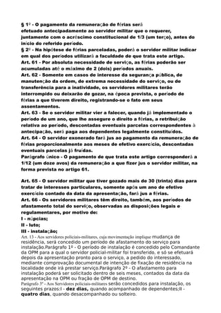 § 1º - O pagamento da remuneração de férias será
efetuado antecipadamente ao servidor militar que o requerer,
juntamente com o acréscimo constitucional de 1/3 (um terço), antes do
início do referido período.
§ 2º - Na hipótese de férias parceladas, poderá o servidor militar indicar
em qual dos períodos utilizará a faculdade de que trata este artigo.
Art. 61 - Por absoluta necessidade de serviço, as férias poderão ser
acumuladas até o máximo de 2 (dois) períodos anuais.
Art. 62 - Somente em casos de interesse da segurança pública, de
manutenção da ordem, de extrema necessidade do serviço, ou de
transferência para a inatividade, os servidores militares terão
interrompido ou deixarão de gozar, na época prevista, o período de
férias a que tiverem direito, registrando-se o fato em seus
assentamentos.
Art. 63 - Se o servidor militar vier a falecer, quando já implementado o
período de um ano, que lhe assegure o direito a férias, a retribuição
relativa ao período, descontadas eventuais parcelas correspondentes à
antecipação, será paga aos dependentes legalmente constituídos.
Art. 64 - O servidor exonerado fará jus ao pagamento da remuneração de
férias proporcionalmente aos meses de efetivo exercício, descontadas
eventuais parcelas já fruídas.
Parágrafo único - O pagamento de que trata este artigo corresponderá a
1/12 (um doze avos) da remuneração a que fizer jus o servidor militar, na
forma prevista no artigo 61.
Art. 65 - O servidor militar que tiver gozado mais de 30 (trinta) dias para
tratar de interesses particulares, somente após um ano de efetivo
exercício contado da data da apresentação, fará jus a férias.
Art. 66 - Os servidores militares têm direito, também, aos períodos de
afastamento total do serviço, observadas as disposições legais e
regulamentares, por motivo de:
I - núpcias;
II - luto;
III - instalação;
Art. 13 - Aos servidores policiais-militares, cuja movimentação implique mudança de
residência, será concedido um período de afastamento do serviço para
instalação.Parágrafo 1º - O período de instalação é concedido pelo Comandante
da OPM para a qual o servidor policial-militar foi transferido, e só se efetuará
depois da apresentação pronto para o serviço, a pedido do interessado,
mediante comprovação documental de intenção de fixação de residência na
localidade onde irá prestar serviço.Parágrafo 2º - O afastamento para
instalação poderá ser solicitado dentro de seis meses, contados da data da
apresentação na OPM ou fração de OPM de destino.
Parágrafo 3º - Aos Servidores policiais-militares serão concedidos para instalação, os
seguintes prazos:I - dez dias, quando acompanhado de dependentes;II -
quatro dias, quando desacompanhado ou solteiro.
 