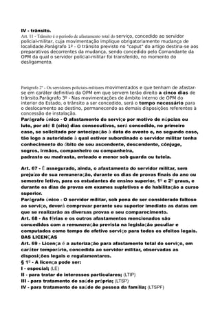 IV - trânsito.
Art. 11 - Trânsito é o período de afastamento total do serviço, concedido ao servidor
policial-militar, cuja movimentação implique obrigatoriamente mudança de
localidade.Parágrafo 1º - O trânsito previsto no "caput" do artigo destina-se aos
preparativos decorrentes da mudança, sendo concedido pelo Comandante da
OPM da qual o servidor policial-militar foi transferido, no momento do
desligamento.
Parágrafo 2º - Os servidores policiais-militares movimentados e que tenham de afastar-
se em caráter definitivo da OPM em que servem terão direito a cinco dias de
trânsito.Parágrafo 3º - Nas movimentações de âmbito interno de OPM do
interior do Estado, o trânsito a ser concedido, será o tempo necessário para
o deslocamento ao destino, permanecendo as demais disposições referentes à
concessão de instalação.
Parágrafo único - O afastamento do serviço por motivo de núpcias ou
luto, por até 8 (oito) dias consecutivos, será concedido, no primeiro
caso, se solicitado por antecipação à data do evento e, no segundo caso,
tão logo a autoridade à qual estiver subordinado o servidor militar tenha
conhecimento do óbito de seu ascendente, descendente, cônjuge,
sogros, irmãos, companheiro ou companheira,
padrasto ou madrasta, enteado e menor sob guarda ou tutela.
Art. 67 - É assegurado, ainda, o afastamento do servidor militar, sem
prejuízo de sua remuneração, durante os dias de provas finais do ano ou
semestre letivo, para os estudantes de ensino superior, 1º e 2º graus, e
durante os dias de provas em exames supletivos e de habilitação a curso
superior.
Parágrafo único - O servidor militar, sob pena de ser considerado faltoso
ao serviço, deverá comprovar perante seu superior imediato as datas em
que se realizarão as diversas provas e seu comparecimento.
Art. 68 - As férias e os outros afastamentos mencionados são
concedidos com a remuneração prevista na legislação peculiar e
computados como tempo de efetivo serviço para todos os efeitos legais.
DAS LICENÇAS
Art. 69 - Licença é a autorização para afastamento total do serviço, em
caráter temporário, concedida ao servidor militar, observadas as
disposições legais e regulamentares.
§ 1º - A licença pode ser:
I - especial; (LE)
II - para tratar de interesses particulares; (LTIP)
III - para tratamento de saúde própria; (LTSP)
IV - para tratamento de saúde de pessoa da família; (LTSPF)
 