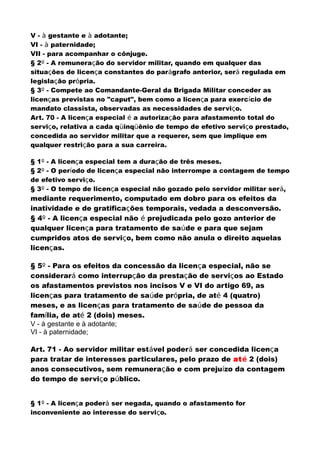 V - à gestante e à adotante;
VI - à paternidade;
VII - para acompanhar o cônjuge.
§ 2º - A remuneração do servidor militar, quando em qualquer das
situações de licença constantes do parágrafo anterior, será regulada em
legislação própria.
§ 3º - Compete ao Comandante-Geral da Brigada Militar conceder as
licenças previstas no "caput", bem como a licença para exercício de
mandato classista, observadas as necessidades de serviço.
Art. 70 - A licença especial é a autorização para afastamento total do
serviço, relativa a cada qüinqüênio de tempo de efetivo serviço prestado,
concedida ao servidor militar que a requerer, sem que implique em
qualquer restrição para a sua carreira.
§ 1º - A licença especial tem a duração de três meses.
§ 2º - O período de licença especial não interrompe a contagem de tempo
de efetivo serviço.
§ 3º - O tempo de licença especial não gozado pelo servidor militar será,
mediante requerimento, computado em dobro para os efeitos da
inatividade e de gratificações temporais, vedada a desconversão.
§ 4º - A licença especial não é prejudicada pelo gozo anterior de
qualquer licença para tratamento de saúde e para que sejam
cumpridos atos de serviço, bem como não anula o direito aquelas
licenças.
§ 5º - Para os efeitos da concessão da licença especial, não se
considerará como interrupção da prestação de serviços ao Estado
os afastamentos previstos nos incisos V e VI do artigo 69, as
licenças para tratamento de saúde própria, de até 4 (quatro)
meses, e as licenças para tratamento de saúde de pessoa da
família, de até 2 (dois) meses.
V - à gestante e à adotante;
VI - à paternidade;
Art. 71 - Ao servidor militar estável poderá ser concedida licença
para tratar de interesses particulares, pelo prazo de até 2 (dois)
anos consecutivos, sem remuneração e com prejuízo da contagem
do tempo de serviço público.
§ 1º - A licença poderá ser negada, quando o afastamento for
inconveniente ao interesse do serviço.
 