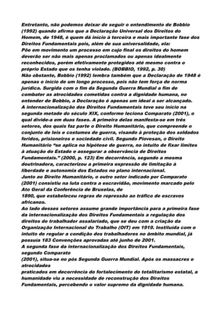 Entretanto, não podemos deixar de seguir o entendimento de Bobbio
(1992) quando afirma que a Declaração Universal dos Direitos do
Homem, de 1948, é quem dá início à terceira e mais importante fase dos
Direitos Fundamentais pois, além de sua universalidade, ela:
Põe em movimento um processo em cujo final os direitos do homem
deverão ser não mais apenas proclamados ou apenas idealmente
reconhecidos, porém efetivamente protegidos até mesmo contra o
próprio Estado que os tenha violado. (BOBBIO, 1992, p. 30)
Não obstante, Bobbio (1992) lembra também que a Declaração de 1948 é
apenas o início de um longo processo, pois não tem força de norma
jurídica. Surgida com o fim da Segunda Guerra Mundial a fim de
combater as atrocidades cometidas contra a dignidade humana, no
entender de Bobbio, a Declaração é apenas um ideal a ser alcançado.
A internacionalização dos Direitos Fundamentais teve seu início na
segunda metade do século XIX, conforme leciona Comparato (2001), o
qual divide-a em duas fases. A primeira delas manifesta-se em três
setores, dos quais faz parte o Direito Humanitário, que compreende o
conjunto de leis e costumes de guerra, visando à proteção dos soldados
feridos, prisioneiros e sociedade civil. Segundo Piovesan, o Direito
Humanitário “se aplica na hipótese de guerra, no intuito de fixar limites
à atuação do Estado e assegurar a observância de Direitos
Fundamentais.” (2000, p. 123) Em decorrência, segundo a mesma
doutrinadora, caracterizou a primeira expressão de limitação à
liberdade e autonomia dos Estados no plano internacional.
Junto ao Direito Humanitário, o outro setor indicado por Comparato
(2001) consistiu na luta contra a escravidão, movimento marcado pelo
Ato Geral da Conferência de Bruxelas, de
1890, que estabeleceu regras de repressão ao tráfico de escravos
africanos.
Ao lado desses setores assume grande importância para a primeira fase
da internacionalização dos Direitos Fundamentais a regulação dos
direitos do trabalhador assalariado, que se deu com a criação da
Organização Internacional do Trabalho (OIT) em 1919. Instituída com o
intuito de regular a condição dos trabalhadores no âmbito mundial, já
possuía 183 Convenções aprovadas até junho de 2001.
A segunda fase da internacionalização dos Direitos Fundamentais,
segundo Comparato
(2001), situa-se no pós Segunda Guerra Mundial. Após os massacres e
atrocidades
praticados em decorrência do fortalecimento do totalitarismo estatal, a
humanidade viu a necessidade de reconstrução dos Direitos
Fundamentais, percebendo o valor supremo da dignidade humana.
 