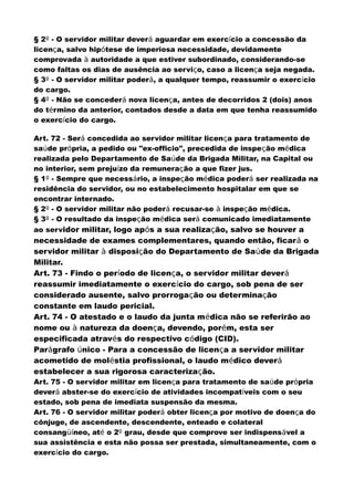§ 2º - O servidor militar deverá aguardar em exercício a concessão da
licença, salvo hipótese de imperiosa necessidade, devidamente
comprovada à autoridade a que estiver subordinado, considerando-se
como faltas os dias de ausência ao serviço, caso a licença seja negada.
§ 3º - O servidor militar poderá, a qualquer tempo, reassumir o exercício
do cargo.
§ 4º - Não se concederá nova licença, antes de decorridos 2 (dois) anos
do término da anterior, contados desde a data em que tenha reassumido
o exercício do cargo.
Art. 72 - Será concedida ao servidor militar licença para tratamento de
saúde própria, a pedido ou "ex-officio", precedida de inspeção médica
realizada pelo Departamento de Saúde da Brigada Militar, na Capital ou
no interior, sem prejuízo da remuneração a que fizer jus.
§ 1º - Sempre que necessário, a inspeção médica poderá ser realizada na
residência do servidor, ou no estabelecimento hospitalar em que se
encontrar internado.
§ 2º - O servidor militar não poderá recusar-se à inspeção médica.
§ 3º - O resultado da inspeção médica será comunicado imediatamente
ao servidor militar, logo após a sua realização, salvo se houver a
necessidade de exames complementares, quando então, ficará o
servidor militar à disposição do Departamento de Saúde da Brigada
Militar.
Art. 73 - Findo o período de licença, o servidor militar deverá
reassumir imediatamente o exercício do cargo, sob pena de ser
considerado ausente, salvo prorrogação ou determinação
constante em laudo pericial.
Art. 74 - O atestado e o laudo da junta médica não se referirão ao
nome ou à natureza da doença, devendo, porém, esta ser
especificada através do respectivo código (CID).
Parágrafo único - Para a concessão de licença a servidor militar
acometido de moléstia profissional, o laudo médico deverá
estabelecer a sua rigorosa caracterização.
Art. 75 - O servidor militar em licença para tratamento de saúde própria
deverá abster-se do exercício de atividades incompatíveis com o seu
estado, sob pena de imediata suspensão da mesma.
Art. 76 - O servidor militar poderá obter licença por motivo de doença do
cônjuge, de ascendente, descendente, enteado e colateral
consangüíneo, até o 2º grau, desde que comprove ser indispensável a
sua assistência e esta não possa ser prestada, simultaneamente, com o
exercício do cargo.
 