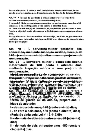 Parágrafo único - A doença será comprovada através de inspeção de
saúde a ser procedida pelo Departamento de Saúde da Brigada Militar.
Art. 77 - A licença de que trata o artigo anterior será concedida:
I - com a remuneração total, até 90 (noventa) dias;
II - com 2/3 (dois terços) da remuneração, no período que exceder a 90
(noventa) e não ultrapassar a 180 (cento e oitenta) dias;
III - com 1/3 (um terço) da remuneração, no período que exceder a 180
(cento e oitenta) e não ultrapassar a 365 (trezentos e sessenta e cinco)
dias.
Parágrafo único - Para os efeitos deste artigo, as licenças, pela mesma
moléstia, com intervalos inferiores a 30 (trinta) dias, serão consideradas
como prorrogação.
 