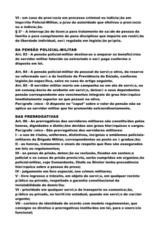 VI - em caso de pronúncia em processo criminal ou indiciação em
Inquérito Policial-Militar, a juízo da autoridade que efetivou a pronúncia
ou a indiciação.
§ 2º - A interrupção de licença para tratamento de saúde de pessoa da
família e para cumprimento de pena disciplinar que importe em restrição
da liberdade individual, será regulada em legislação própria.
DA PENSÃO POLICIAL-MILITAR
Art. 83 - A pensão policial-militar destina-se a amparar os beneficiários
do servidor militar falecido ou extraviado e será paga conforme o
disposto em lei.
Art. 84 - A pensão policial-militar do pessoal do serviço ativo, da reserva
ou reformado será a do Instituto de Previdência do Estado, conforme
legislação específica, salvo no caso do artigo seguinte.
Art. 85 - O servidor militar morto em campanha ou em ato de serviço, ou
em conseqüência de acidente em serviço, deixará a seus dependentes
pensão correspondente aos vencimentos integrais do grau hierárquico
imediatamente superior ao que possuir na ativa.
Parágrafo único - O disposto no "caput" sobre o valor da pensão não se
aplica ao servidor militar que for promovido extraordinariamente.
DAS PRERROGATIVAS
Art. 86 - As prerrogativas dos servidores militares são constituídas pelas
honras, dignidades e distinções devidas aos graus hierárquicos e cargos.
Parágrafo único - São prerrogativas dos servidores militares:
I - o uso de títulos, uniformes, distintivos, insígnias e emblemas policiais-
militares da Brigada Militar, correspondentes ao posto ou à graduação;
II - as honras, tratamento e sinais de respeito que lhes são assegurados
em leis ou regulamentos;
III - as penas de prisão, detenção ou reclusão, fixadas em sentença
judicial e os casos de prisão provisória, serão cumpridos em organização
policial-militar, cujo Comandante, Chefe ou Diretor tenha precedência
hierárquica sobre a pessoa do preso;
IV - julgamento em foro especial, nos crimes militares;
V - livre ingresso e trânsito, em objeto de serviço, em qualquer recinto
público ou privado, respeitada a garantia constitucional da
inviolabilidade do domicílio;
VI - prioridade em qualquer serviço de transporte ou comunicação,
público ou privado, no território estadual, quando em serviço de caráter
urgente;
VII - carteira de identidade de acordo com modelo regulamentar, que
consigne os direitos e prerrogativas instituídos em lei, para o exercício
funcional;
 