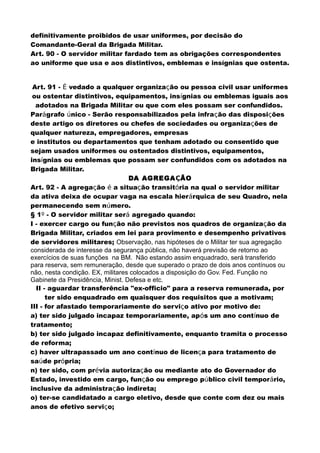 definitivamente proibidos de usar uniformes, por decisão do
Comandante-Geral da Brigada Militar.
Art. 90 - O servidor militar fardado tem as obrigações correspondentes
ao uniforme que usa e aos distintivos, emblemas e insígnias que ostenta.
Art. 91 - É vedado a qualquer organização ou pessoa civil usar uniformes
ou ostentar distintivos, equipamentos, insígnias ou emblemas iguais aos
adotados na Brigada Militar ou que com eles possam ser confundidos.
Parágrafo único - Serão responsabilizados pela infração das disposições
deste artigo os diretores ou chefes de sociedades ou organizações de
qualquer natureza, empregadores, empresas
e institutos ou departamentos que tenham adotado ou consentido que
sejam usados uniformes ou ostentados distintivos, equipamentos,
insígnias ou emblemas que possam ser confundidos com os adotados na
Brigada Militar.
DA AGREGAÇÃO
Art. 92 - A agregação é a situação transitória na qual o servidor militar
da ativa deixa de ocupar vaga na escala hierárquica de seu Quadro, nela
permanecendo sem número.
§ 1º - O servidor militar será agregado quando:
I - exercer cargo ou função não previstos nos quadros de organização da
Brigada Militar, criados em lei para provimento e desempenho privativos
de servidores militares; Observação, nas hipóteses de o Militar ter sua agregação
considerada de interesse da segurança pública, não haverá previsão de retorno ao
exercícios de suas funções na BM. Não estando assim enquadrado, será transferido
para reserva, sem remuneração, desde que superado o prazo de dois anos contínuos ou
não, nesta condição. EX, militares colocados a disposição do Gov. Fed. Função no
Gabinete da Presidência, Minist. Defesa e etc.
II - aguardar transferência "ex-officio" para a reserva remunerada, por
ter sido enquadrado em quaisquer dos requisitos que a motivam;
III - for afastado temporariamente do serviço ativo por motivo de:
a) ter sido julgado incapaz temporariamente, após um ano contínuo de
tratamento;
b) ter sido julgado incapaz definitivamente, enquanto tramita o processo
de reforma;
c) haver ultrapassado um ano contínuo de licença para tratamento de
saúde própria;
n) ter sido, com prévia autorização ou mediante ato do Governador do
Estado, investido em cargo, função ou emprego público civil temporário,
inclusive da administração indireta;
o) ter-se candidatado a cargo eletivo, desde que conte com dez ou mais
anos de efetivo serviço;
 