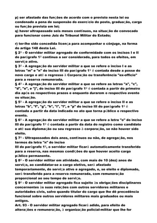 p) ser afastado das funções de acordo com o previsto nesta lei ou
condenado a pena de suspensão do exercício do posto, graduação, cargo
ou função prevista em lei;
q) haver ultrapassado seis meses contínuos, na situação de convocado
para funcionar como Juiz do Tribunal Militar do Estado;
r) ter-lhe sido concedida licença para acompanhar o cônjuge, na forma
do artigo 148 desta Lei.
§ 2º - O servidor militar agregado de conformidade com os incisos I e II
do parágrafo 1º continua a ser considerado, para todos os efeitos, em
serviço ativo.
§ 3º - A agregação do servidor militar a que se refere o inciso I e as
letras "m" e "n" do inciso III do parágrafo 1º é contada desde a posse do
novo cargo e até o regresso à Corporação ou transferência "ex-officio"
para a reserva remunerada.
§ 4º - A agregação do servidor militar a que se refere as letras "a", "c",
"d", "e", e "j", do inciso III do parágrafo 1º é contada a partir do primeiro
dia após os respectivos prazos e enquanto durarem o respectivo evento
ou situação.
§ 5º - A agregação do servidor militar a que se refere o inciso II e as
letras "b", "f", "g", "h", "i", "l", e "p" do inciso III do parágrafo 1º é
contada a partir da data indicada no ato que torna público o respectivo
evento.
§ 6º - A agregação do servidor militar a que se refere a letra "o" do inciso
III do parágrafo 1º é contada a partir da data do registro como candidato
e até sua diplomação ou seu regresso à corporação, se não houver sido
eleito.
§ 7º - Ultrapassados dois anos, contínuos ou não, de agregação, nos
termos da letra "n" do inciso
III do parágrafo 1º, o servidor militar ficará automaticamente transferido
para a reserva, nas mesmas condições do que houver aceito cargo
público permanente.
§ 8º - O servidor militar em atividade, com mais de 10 (dez) anos de
serviço, ao candidatar-se a cargo eletivo, será afastado
temporariamente, do serviço ativo e agregado, e, se eleito e diplomado,
será transferido para a reserva remunerada, com remuneração
proporcional ao seu tempo de serviço.
§ 9º - O servidor militar agregado fica sujeito às obrigações disciplinares
concernentes às suas relações com outros servidores militares e
autoridades civis, salvo quando titular do cargo que lhe dê precedência
funcional sobre outros servidores militares mais graduados ou mais
antigos.
Art. 93 - O servidor militar agregado ficará adido, para efeito de
alterações e remuneração, à organização policial-militar que lhe for
 