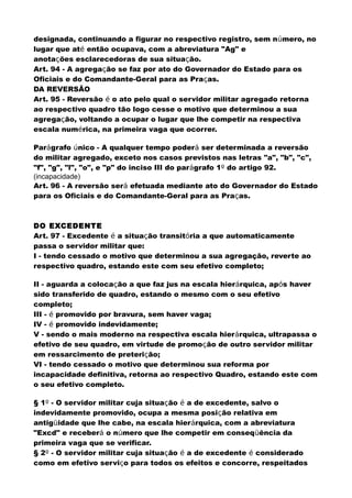 designada, continuando a figurar no respectivo registro, sem número, no
lugar que até então ocupava, com a abreviatura "Ag" e
anotações esclarecedoras de sua situação.
Art. 94 - A agregação se faz por ato do Governador do Estado para os
Oficiais e do Comandante-Geral para as Praças.
DA REVERSÃO
Art. 95 - Reversão é o ato pelo qual o servidor militar agregado retorna
ao respectivo quadro tão logo cesse o motivo que determinou a sua
agregação, voltando a ocupar o lugar que lhe competir na respectiva
escala numérica, na primeira vaga que ocorrer.
Parágrafo único - A qualquer tempo poderá ser determinada a reversão
do militar agregado, exceto nos casos previstos nas letras "a", "b", "c",
"f", "g", "l", "o", e "p" do inciso III do parágrafo 1º do artigo 92.
(incapacidade)
Art. 96 - A reversão será efetuada mediante ato do Governador do Estado
para os Oficiais e do Comandante-Geral para as Praças.
DO EXCEDENTE
Art. 97 - Excedente é a situação transitória a que automaticamente
passa o servidor militar que:
I - tendo cessado o motivo que determinou a sua agregação, reverte ao
respectivo quadro, estando este com seu efetivo completo;
II - aguarda a colocação a que faz jus na escala hierárquica, após haver
sido transferido de quadro, estando o mesmo com o seu efetivo
completo;
III - é promovido por bravura, sem haver vaga;
IV - é promovido indevidamente;
V - sendo o mais moderno na respectiva escala hierárquica, ultrapassa o
efetivo de seu quadro, em virtude de promoção de outro servidor militar
em ressarcimento de preterição;
VI - tendo cessado o motivo que determinou sua reforma por
incapacidade definitiva, retorna ao respectivo Quadro, estando este com
o seu efetivo completo.
§ 1º - O servidor militar cuja situação é a de excedente, salvo o
indevidamente promovido, ocupa a mesma posição relativa em
antigüidade que lhe cabe, na escala hierárquica, com a abreviatura
"Excd" e receberá o número que lhe competir em conseqüência da
primeira vaga que se verificar.
§ 2º - O servidor militar cuja situação é a de excedente é considerado
como em efetivo serviço para todos os efeitos e concorre, respeitados
 