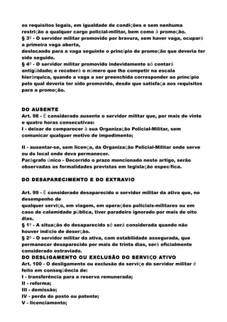 os requisitos legais, em igualdade de condições e sem nenhuma
restrição a qualquer cargo policial-militar, bem como à promoção.
§ 3º - O servidor militar promovido por bravura, sem haver vaga, ocupará
a primeira vaga aberta,
deslocando para a vaga seguinte o princípio de promoção que deveria ter
sido seguido.
§ 4º - O servidor militar promovido indevidamente só contará
antigüidade; e receberá o número que lhe competir na escala
hierárquica, quando a vaga a ser preenchida corresponder ao princípio
pelo qual deveria ter sido promovido, desde que satisfaça aos requisitos
para a promoção.
DO AUSENTE
Art. 98 - É considerado ausente o servidor militar que, por mais de vinte
e quatro horas consecutivas:
I - deixar de comparecer à sua Organização Policial-Militar, sem
comunicar qualquer motivo de impedimento;
II - ausentar-se, sem licença, da Organização Policial-Militar onde serve
ou do local onde deva permanecer.
Parágrafo único - Decorrido o prazo mencionado neste artigo, serão
observadas as formalidades previstas em legislação específica.
DO DESAPARECIMENTO E DO EXTRAVIO
Art. 99 - É considerado desaparecido o servidor militar da ativa que, no
desempenho de
qualquer serviço, em viagem, em operações policiais-militares ou em
caso de calamidade pública, tiver paradeiro ignorado por mais de oito
dias.
§ 1º - A situação do desaparecido só será considerada quando não
houver indício de deserção.
§ 2º - O servidor militar da ativa, com estabilidade assegurada, que
permanecer desaparecido por mais de trinta dias, será oficialmente
considerado extraviado.
DO DESLIGAMENTO OU EXCLUSÃO DO SERVIÇO ATIVO
Art. 100 - O desligamento ou exclusão do serviço do servidor militar é
feito em conseqüência de:
I - transferência para a reserva remunerada;
II - reforma;
III - demissão;
IV - perda do posto ou patente;
V - licenciamento;
 