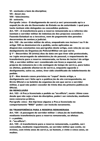 VI - exclusão a bem da disciplina;
VII - deserção;
VIII - falecimento;
IX - extravio.
Parágrafo único - O desligamento do serviço será processado após a
expedição de ato do Governador do Estado ou de autoridade à qual para
tanto tenham sido delegados ou concedidos poderes.
Art. 101 - A transferência para a reserva remunerada ou a reforma não
isentam o servidor militar de indenização dos prejuízos causados à
Fazenda Estadual ou a terceiros, nem do pagamento das pensões
decorrentes de sentença judicial.
Art. 102 - Ao servidor militar da ativa, enquadrado nos incisos I ou V do
artigo 100 ou demissionário a pedido, serão aplicadas as
disposições constantes nos parágrafos deste artigo, com relação ao seu
desligamento da Organização Policial-Militar em que serve.
§ 1º - Decorridos 30 (trinta) dias da data em que tiver sido protocolado,
no órgão encarregado da administração do pessoal, o requerimento de
transferência para a reserva remunerada, na forma do inciso I do artigo
100, o servidor militar será considerado em licença especial, sem
prejuízo da remuneração e da contagem de tempo de serviço, para todos
os efeitos, podendo afastar-se do serviço, enquanto aguarda o
desligamento, salvo se, antes, tiver sido cientificado do indeferimento do
pedido.
§ 2º - Nos demais casos previstos no "caput" deste artigo, o
desligamento será feito após a publicação do ato correspondente, no
Diário Oficial e no boletim da organização em que serve o servidor
militar, a qual não poderá exceder de trinta dias da primeira publicação
Oficial.
DA REINCLUSÃO
Art. 103 - A Praça licenciada a pedido ou "ex-officio", neste último caso
desde que não seja a bem da disciplina, poderá ser reincluída, mediante
novo concurso público.
Parágrafo único - Em hipótese alguma a Praça licenciada no
comportamento "MAU"' poderá ser incluída novamente.
DA TRANSFERÊNCIA PARA A RESERVA REMUNERADA
Art. 104 - A passagem do servidor militar à situação de inatividade,
mediante transferência para a reserva remunerada, se efetua:
I - a pedido;
II - "ex-officio".
Art. 105 - A transferência para a reserva remunerada, a pedido, será
concedida, mediante requerimento, ao servidor militar que conte, no
mínimo, com trinta anos de serviço, se homem, e vinte e cinco anos, se
mulher.
 