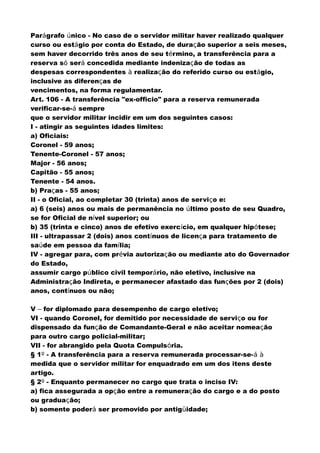 Parágrafo único - No caso de o servidor militar haver realizado qualquer
curso ou estágio por conta do Estado, de duração superior a seis meses,
sem haver decorrido três anos de seu término, a transferência para a
reserva só será concedida mediante indenização de todas as
despesas correspondentes à realização do referido curso ou estágio,
inclusive as diferenças de
vencimentos, na forma regulamentar.
Art. 106 - A transferência "ex-officio" para a reserva remunerada
verificar-se-á sempre
que o servidor militar incidir em um dos seguintes casos:
I - atingir as seguintes idades limites:
a) Oficiais:
Coronel - 59 anos;
Tenente-Coronel - 57 anos;
Major - 56 anos;
Capitão - 55 anos;
Tenente - 54 anos.
b) Praças - 55 anos;
II - o Oficial, ao completar 30 (trinta) anos de serviço e:
a) 6 (seis) anos ou mais de permanência no último posto de seu Quadro,
se for Oficial de nível superior; ou
b) 35 (trinta e cinco) anos de efetivo exercício, em qualquer hipótese;
III - ultrapassar 2 (dois) anos contínuos de licença para tratamento de
saúde em pessoa da família;
IV - agregar para, com prévia autorização ou mediante ato do Governador
do Estado,
assumir cargo público civil temporário, não eletivo, inclusive na
Administração Indireta, e permanecer afastado das funções por 2 (dois)
anos, contínuos ou não;
V – for diplomado para desempenho de cargo eletivo;
VI - quando Coronel, for demitido por necessidade de serviço ou for
dispensado da função de Comandante-Geral e não aceitar nomeação
para outro cargo policial-militar;
VII - for abrangido pela Quota Compulsória.
§ 1º - A transferência para a reserva remunerada processar-se-á à
medida que o servidor militar for enquadrado em um dos itens deste
artigo.
§ 2º - Enquanto permanecer no cargo que trata o inciso IV:
a) fica assegurada a opção entre a remuneração do cargo e a do posto
ou graduação;
b) somente poderá ser promovido por antigüidade;
 