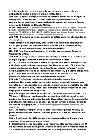 c) o tempo de serviço será contado apenas para a promoção por
antigüidade e para a transferência à inatividade.
Art. 107 - A Quota compulsória que se refere o inciso VII do artigo 106
assegurará, anualmente, o número fixo de vagas necessárias à
renovação, ao equilíbrio, à regularidade de acesso e à adequação dos
efetivos de Oficiais da Brigada Militar.
Quota Compulsória – É o dispositivo estatutário de que se utiliza a Brigada Militar para
permitir a constante renovação, equilíbrio e regularidade de acesso dos Oficiais aos
postos de TC (QOEM) e Cel. (QOES e QOM), desde que existam Oficiais nos postos
imediatamente inferiores em condições de serem promovidos.
Art. 108 - O número de vagas previsto no artigo anterior, observadas as
disposições
deste artigo e dos seguintes, será fixado nas seguintes proporções:
I - 1/5 (um quinto) por ano, do efetivo previsto para Coronel QOEM;
II - uma, de dois em dois anos, de Coronel do QOES;
III - 1/12 (um doze avos), por ano, do efetivo previsto para Tenente-
Coronel do QOEM.
Art. 109 - As vagas são consideradas abertas na data da assinatura do
ato que agregar, inativar, demitir ou reconhecer o óbito.
§ 1º - O número de Oficiais a serem atingidos pela Quota Compulsória é
calculado, deduzindo-se das proporções fixadas no art. 108 o total de
vagas abertas no ano-base, nas situações previstas no "caput" deste
artigo, excetuando-se as decorrentes dos incisos I, II e VII do artigo 106.
§ 2º - Considera-se ano-base o período de 1º de janeiro a 31 de
dezembro, inclusive, do ano imediatamente anterior.
§ 3º - As frações que resultarem da aplicação das proporções
estabelecidas neste artigo serão adicionadas, cumulativamente, aos
cálculos correspondentes dos períodos seguintes, até completar-se, pelo
menos, um inteiro, que, então, será computado para a obtenção de uma
vaga para a promoção obrigatória.
§ 4º - As vagas decorrentes das inativações previstas nos incisos I, II e
VII do art. 106 e as resultantes das promoções efetivas nos diversos
postos, em face da aplicação daquele dispositivo, não serão preenchidas
por Oficiais excedentes ou desagregados em virtude de haver cessado
as causas da agregação. ( a expresão desagregados deve ser entendidas com
revertidos).
§ 5º - As Quotas Compulsórias só serão aplicadas quando houver, no
posto imediatamente inferior, Oficiais que satisfaçam as condições de
acesso.
§ 6º - A indicação dos Oficiais para integrarem a Quota Compulsória
obedecerá às seguintes prescrições:
I - inicialmente serão apreciados os requerimentos apresentados até 31
de dezembro do ano-base, pelos Oficiais da ativa que, contando mais de
20 (vinte) anos de tempo de efetivo serviço, requererem a sua inclusão
 