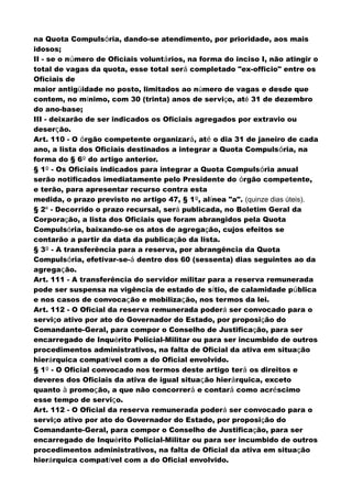 na Quota Compulsória, dando-se atendimento, por prioridade, aos mais
idosos;
II - se o número de Oficiais voluntários, na forma do inciso I, não atingir o
total de vagas da quota, esse total será completado "ex-officio" entre os
Oficiais de
maior antigüidade no posto, limitados ao número de vagas e desde que
contem, no mínimo, com 30 (trinta) anos de serviço, até 31 de dezembro
do ano-base;
III - deixarão de ser indicados os Oficiais agregados por extravio ou
deserção.
Art. 110 - O órgão competente organizará, até o dia 31 de janeiro de cada
ano, a lista dos Oficiais destinados a integrar a Quota Compulsória, na
forma do § 6º do artigo anterior.
§ 1º - Os Oficiais indicados para integrar a Quota Compulsória anual
serão notificados imediatamente pelo Presidente do órgão competente,
e terão, para apresentar recurso contra esta
medida, o prazo previsto no artigo 47, § 1º, alínea "a". (quinze dias úteis).
§ 2º - Decorrido o prazo recursal, será publicada, no Boletim Geral da
Corporação, a lista dos Oficiais que foram abrangidos pela Quota
Compulsória, baixando-se os atos de agregação, cujos efeitos se
contarão a partir da data da publicação da lista.
§ 3º - A transferência para a reserva, por abrangência da Quota
Compulsória, efetivar-se-á dentro dos 60 (sessenta) dias seguintes ao da
agregação.
Art. 111 - A transferência do servidor militar para a reserva remunerada
pode ser suspensa na vigência de estado de sítio, de calamidade pública
e nos casos de convocação e mobilização, nos termos da lei.
Art. 112 - O Oficial da reserva remunerada poderá ser convocado para o
serviço ativo por ato do Governador do Estado, por proposição do
Comandante-Geral, para compor o Conselho de Justificação, para ser
encarregado de Inquérito Policial-Militar ou para ser incumbido de outros
procedimentos administrativos, na falta de Oficial da ativa em situação
hierárquica compatível com a do Oficial envolvido.
§ 1º - O Oficial convocado nos termos deste artigo terá os direitos e
deveres dos Oficiais da ativa de igual situação hierárquica, exceto
quanto à promoção, a que não concorrerá e contará como acréscimo
esse tempo de serviço.
Art. 112 - O Oficial da reserva remunerada poderá ser convocado para o
serviço ativo por ato do Governador do Estado, por proposição do
Comandante-Geral, para compor o Conselho de Justificação, para ser
encarregado de Inquérito Policial-Militar ou para ser incumbido de outros
procedimentos administrativos, na falta de Oficial da ativa em situação
hierárquica compatível com a do Oficial envolvido.
 