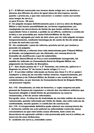 § 1º - O Oficial convocado nos termos deste artigo terá os direitos e
deveres dos Oficiais da ativa de igual situação hierárquica, exceto
quanto à promoção, a que não concorrerá e contará como acréscimo
esse tempo de serviço.
c) para Praças - 56 anos
II - for julgado incapaz definitivamente para o serviço ativo da Brigada
Militar e não houver possibilidade de, na forma regulamentar, ser
readaptado em decorrência de limitação que tenha sofrido em sua
capacidade física e mental, a pedido ou ex-officio, conforme a avaliação
médica a ser procedida por Junta Policial-Militar de Saúde;
III - estiver agregado por mais de dois anos, por ter sido julgado incapaz
temporariamente, mediante homologação de Junta de Saúde ainda que
se trate de moléstia curável;
IV - for condenado à pena de reforma, prevista em lei, por sentença
passada em julgado;
V - sendo Oficial, a reforma tiver sido determinada pelo Tribunal Militar
do Estado, em julgamento por ele efetuado, em conseqüência de
Conselho de Justificação a que foi submetido;
VI - sendo Aluno-Oficial ou Praça com estabilidade assegurada, tal
medida for indicada ao Comandante-Geral da Brigada Militar em
julgamento de Conselho de Disciplina.
§ 1º - Aos atuais postos de 1º e 2º Tenentes, em extinção, aplica-se o
disposto na alínea "b" do inciso I deste artigo.( 60 anos)
§ 2º - O servidor militar reformado na forma dos itens V e VI só poderá
readquirir a situação de servidor militar anterior, respectivamente, por
outra sentença do Tribunal Militar do Estado e nas condições nela
estabelecidas, ou por decisão do Comandante-Geral da Brigada Militar,
em processo regular.
Art. 115 - Anualmente, no mês de fevereiro, o órgão responsável pelo
pessoal da Corporação organizará a relação dos servidores militares que
houverem atingido a idade-limite de permanência na reserva
remunerada, a fim de serem reformados.
Parágrafo único - A situação de inatividade do servidor militar da reserva
remunerada, quando reformado por limite de idade, não sofre solução de
continuidade, exceto quanto às condições de convocação.
Art. 116 - A incapacidade definitiva pode sobrevir em conseqüência de:
I - ferimento sofrido em ação policial ou enfermidade contraída nessa
circunstância ou que nela tenha causa eficiente, bem como em
decorrência da agressão sofrida e não provocada pelo serviço militar, no
exercício de suas atribuições;
II - acidente em serviço, entendido como:
 