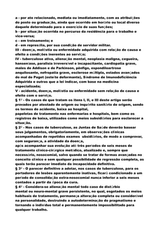 a - por ato relacionado, mediata ou imediatamente, com as atribuições
do posto ou graduação, ainda que ocorrido em horário ou local diverso
daquele determinado para o exercício de suas funções;
b - por situação ocorrida no percurso da residência para o trabalho e
vice-versa;
c - em treinamento; e
d - em represália, por sua condição de servidor militar.
III - doença, moléstia ou enfermidade adquirida com relação de causa e
efeito a condições inerentes ao serviço;
IV - tuberculose ativa, alienação mental, neoplasia maligna, cegueira,
hanseníase, paralisia irreversível e incapacitante, cardiopatia grave,
males de Addison e de Parkinson, pênfigo, espondiloartrose
anquilosante, nefropatia grave, esclerose múltipla, estados avançados
do mal de Paget (osteíte deformante), Síndrome de Imunodeficiência
Adquirida e outras que a lei indicar, com base na medicina
especializada;
V - acidente, doença, moléstia ou enfermidade sem relação de causa e
efeito com o serviço.
§ 1º - Os casos de que tratam os itens I, II, e III deste artigo serão
provados por atestado de origem ou inquérito sanitário de origem, sendo
os termos do acidente, baixa ao hospital,
papeletas de tratamento nas enfermarias e hospitais, bem como os
registros de baixa, utilizados como meios subsidiários para esclarecer a
situação.
§ 2º - Nos casos de tuberculose, as Juntas de Saúde deverão basear
seus julgamentos, obrigatoriamente, em observações clínicas
acompanhadas de repetidos exames ubsidiários, de modo a comprovar,
com segurança, a atividade da doença,
após acompanhar sua evolução até três períodos de seis meses de
tratamento clínico-cirúrgico metódico, atualizado e, sempre que
necessário, nosocomial, salvo quando se tratar de formas avançadas no
conceito clínico e sem qualquer possibilidade de regressão completa, as
quais terão parecer imediato da incapacidade definitiva.
§ 3º - O parecer definitivo a adotar, nos casos de tuberculose, para os
portadores de lesões aparentemente inativas, ficará condicionado a um
período de consolidação extra-nosocomial nunca inferior a seis meses
contados a partir da época da cura.
§ 4º - Considera-se alienação mental todo caso de distúrbio
mental ou neuro-mental grave persistente, no qual, esgotados os meios
habituais de tratamento, permaneça alteração completa ou considerável
na personalidade, destruindo a autodeterminação do pragmatismo e
tornando o indivíduo total e permanentemente impossibilitado para
qualquer trabalho.
 