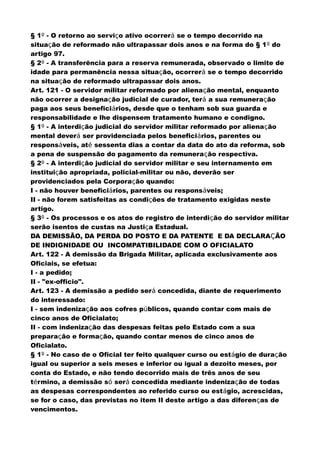 § 1º - O retorno ao serviço ativo ocorrerá se o tempo decorrido na
situação de reformado não ultrapassar dois anos e na forma do § 1º do
artigo 97.
§ 2º - A transferência para a reserva remunerada, observado o limite de
idade para permanência nessa situação, ocorrerá se o tempo decorrido
na situação de reformado ultrapassar dois anos.
Art. 121 - O servidor militar reformado por alienação mental, enquanto
não ocorrer a designação judicial de curador, terá a sua remuneração
paga aos seus beneficiários, desde que o tenham sob sua guarda e
responsabilidade e lhe dispensem tratamento humano e condigno.
§ 1º - A interdição judicial do servidor militar reformado por alienação
mental deverá ser providenciada pelos beneficiários, parentes ou
responsáveis, até sessenta dias a contar da data do ato da reforma, sob
a pena de suspensão do pagamento da remuneração respectiva.
§ 2º - A interdição judicial do servidor militar e seu internamento em
instituição apropriada, policial-militar ou não, deverão ser
providenciados pela Corporação quando:
I - não houver beneficiários, parentes ou responsáveis;
II - não forem satisfeitas as condições de tratamento exigidas neste
artigo.
§ 3º - Os processos e os atos de registro de interdição do servidor militar
serão isentos de custas na Justiça Estadual.
DA DEMISSÃO, DA PERDA DO POSTO E DA PATENTE E DA DECLARAÇÃO
DE INDIGNIDADE OU INCOMPATIBILIDADE COM O OFICIALATO
Art. 122 - A demissão da Brigada Militar, aplicada exclusivamente aos
Oficiais, se efetua:
I - a pedido;
II - "ex-officio".
Art. 123 - A demissão a pedido será concedida, diante de requerimento
do interessado:
I - sem indenização aos cofres públicos, quando contar com mais de
cinco anos de Oficialato;
II - com indenização das despesas feitas pelo Estado com a sua
preparação e formação, quando contar menos de cinco anos de
Oficialato.
§ 1º - No caso de o Oficial ter feito qualquer curso ou estágio de duração
igual ou superior a seis meses e inferior ou igual a dezoito meses, por
conta do Estado, e não tendo decorrido mais de três anos de seu
término, a demissão só será concedida mediante indenização de todas
as despesas correspondentes ao referido curso ou estágio, acrescidas,
se for o caso, das previstas no item II deste artigo a das diferenças de
vencimentos.
 