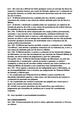 § 2º - No caso de o Oficial ter feito qualquer curso ou estágio de duração
superior a dezoito meses, por conta do Estado, aplicar-se-á o disposto no
parágrafo anterior, se ainda não houverem decorrido mais de cinco anos
de seu término.
§ 3º - O Oficial demissionário a pedido não terá direito a qualquer
remuneração, sendo a sua situação militar definida pela Lei de Serviço
Militar.
§ 4º - O direito à demissão a pedido pode ser suspenso, na vigência de
estado de guerra, de sítio, e nos casos de perturbação da ordem interna,
de mobilização ou de calamidade pública.
Art. 124 - O Oficial da ativa empossado em cargo público permanente,
estranho à sua carreira será imediatamente, mediante demissão "ex-
officio", transferido para a reserva, onde ingressará com o posto que
possuir na ativa e com as obrigações estabelecidas em lei, não podendo
acumular qualquer proventos de inatividade com a remuneração do
cargo público permanente.
Art. 125 - O Oficial que houver perdido o posto e a patente será demitido
"ex-officio", sem direito a qualquer remuneração ou indenização, e terá a
sua situação definida pela Lei do Serviço Militar.
Art. 126 - O Oficial perderá o posto e a patente se for declarado indigno
do Oficialato, ou com ele incompatível, por decisão do Tribunal Militar do
Estado, em decorrência de julgamento a que for submetido.
Parágrafo único - O Oficial declarado indigno do Oficialato, ou com ele
incompatível, e condenado à perda de posto e patente, só poderá
readquirir a situação de servidor militar anterior por outra sentença do
Tribunal Militar do Estado e nas condições nela estabelecidas.
Art. 127 - Fica sujeito a declaração de indignidade para o Oficialato, ou
de incompatibilidade com o mesmo, por julgamento do Tribunal Militar
do Estado, o Oficial que:
I - for condenado por Tribunal Civil ou Militar a pena restritiva de
liberdade individual superior a dois anos, em decorrência de sentença
condenatória passada em julgado;
II - for condenado por sentença passada em julgado por crime para o
qual a lei comine essa pena acessória;
III - incidir nos casos previstos em lei específica, que motivam o
julgamento por Conselho de Justificação e neste for considerado
culpado;
IV - tiver perdido a nacionalidade brasileira.
DO LICENCIAMENTO
Art. 128 - O licenciamento do serviço ativo, aplicado somente às Praças,
se efetua:
 