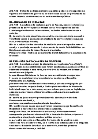 Art. 130 - O direito ao licenciamento a pedido poderá ser suspenso na
vigência do estado de guerra ou de sítio e nos casos de perturbado da
ordem interna, de mobilização ou de calamidade pública.
DA ANULAÇÃO DE INCLUSÃO
Art. 131 - A anulação de inclusão, para as Praças, ocorrerá durante a
prestação do serviço policial-militar inicial nos seguintes casos:
I - de irregularidade no recrutamento, inclusive relacionada com a
seleção;
II - de moléstia não adquirida em serviço, em conseqüência da qual o
voluntário venha a permanecer afastado do serviço durante noventa
dias, consecutivos ou não;
III - se o voluntário for portador de moléstia que o incapacite para o
serviço e que haja escapado à observação da Junta Policial-Militar de
Saúde, por ocasião da inspeção para a inclusão.
Parágrafo único - Cabe ao Comandante-Geral determinar a anulação de
Inclusão.
DA EXCLUSÃO DA PRAÇA A BEM DA DISCIPLINA
Art. 132 - A exclusão a bem da disciplina será aplicada "ex-officio":
a) às Praças sem estabilidade que forem condenadas a pena restritiva de
liberdade superior a dois anos, no foro civil ou militar, em sentença
transitada em julgado.
b) aos Alunos-Oficiais ou às Praças com estabilidade assegurada:
I - sobre as quais houver pronunciado tal sentença o Conselho
Permanente de Justiça,
por haverem sido condenadas em sentença passada em julgado por
aquele Conselho ou pela Justiça Civil a pena restritiva de liberdade
individual superior a dois anos, ou, nos crimes previstos na legislação
especial concernente à Segurança Nacional, a pena de qualquer
duração;
II - sobre as quais houver pronunciado tal sentença o Conselho
Permanente de Justiça,
por haverem perdido a nacionalidade brasileira;
III - incidirem nos casos que motivaram julgamento por Conselho de
Disciplina e neste forem considerados culpados.
Parágrafo único - O Aluno-Oficial ou a Praça com estabilidade
assegurada que houver sido excluído a bem da disciplina, só poderá
readquirir a situação de servidor militar anterior:
a) por outra sentença do Conselho Permanente de Justiça e nas
condições nela estabelecidas, se a isenta das indenizações dos prejuízos
causados à Fazenda Estadual ou a terceiros, nem das pensões
decorrentes de sentença judicial.
 
