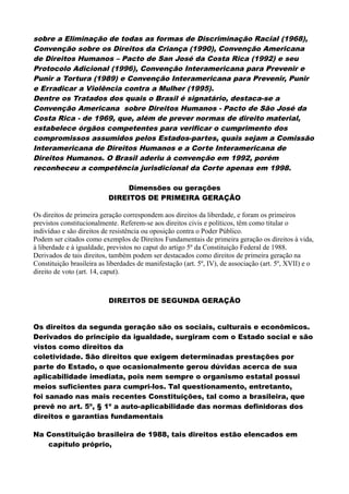 sobre a Eliminação de todas as formas de Discriminação Racial (1968),
Convenção sobre os Direitos da Criança (1990), Convenção Americana
de Direitos Humanos – Pacto de San José da Costa Rica (1992) e seu
Protocolo Adicional (1996), Convenção Interamericana para Prevenir e
Punir a Tortura (1989) e Convenção Interamericana para Prevenir, Punir
e Erradicar a Violência contra a Mulher (1995).
Dentre os Tratados dos quais o Brasil é signatário, destaca-se a
Convenção Americana sobre Direitos Humanos - Pacto de São José da
Costa Rica - de 1969, que, além de prever normas de direito material,
estabelece órgãos competentes para verificar o cumprimento dos
compromissos assumidos pelos Estados-partes, quais sejam a Comissão
Interamericana de Direitos Humanos e a Corte Interamericana de
Direitos Humanos. O Brasil aderiu à convenção em 1992, porém
reconheceu a competência jurisdicional da Corte apenas em 1998.
Dimensões ou gerações
DIREITOS DE PRIMEIRA GERAÇÃO
Os direitos de primeira geração correspondem aos direitos da liberdade, e foram os primeiros
previstos constitucionalmente. Referem-se aos direitos civis e políticos, têm como titular o
indivíduo e são direitos de resistência ou oposição contra o Poder Público.
Podem ser citados como exemplos de Direitos Fundamentais de primeira geração os direitos à vida,
à liberdade e à igualdade, previstos no caput do artigo 5º da Constituição Federal de 1988.
Derivados de tais direitos, também podem ser destacados como direitos de primeira geração na
Constituição brasileira as liberdades de manifestação (art. 5º, IV), de associação (art. 5º, XVII) e o
direito de voto (art. 14, caput).
DIREITOS DE SEGUNDA GERAÇÃO
Os direitos da segunda geração são os sociais, culturais e econômicos.
Derivados do princípio da igualdade, surgiram com o Estado social e são
vistos como direitos da
coletividade. São direitos que exigem determinadas prestações por
parte do Estado, o que ocasionalmente gerou dúvidas acerca de sua
aplicabilidade imediata, pois nem sempre o organismo estatal possui
meios suficientes para cumpri-los. Tal questionamento, entretanto,
foi sanado nas mais recentes Constituições, tal como a brasileira, que
prevê no art. 5º, § 1º a auto-aplicabilidade das normas definidoras dos
direitos e garantias fundamentais
Na Constituição brasileira de 1988, tais direitos estão elencados em
capítulo próprio,
 