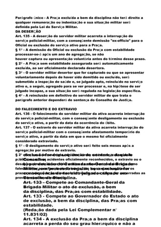Parágrafo único - A Praça excluída a bem da disciplina não terá direito a
qualquer remuneração ou indenização e sua situação militar será
definida pela Lei do Serviço Militar.
DA DESERÇÃO
Art. 135 - A deserção do servidor militar acarreta a interrupção do
serviço policial-militar, com a conseqüente demissão "ex-officio" para o
Oficial ou exclusão do serviço ativo para a Praça.
§ 1º - A demissão do Oficial ou exclusão da Praça com estabilidade
processar-se-á após um ano de agregação, se não
houver captura ou apresentação voluntária antes do término desse prazo.
§ 2º - A Praça sem estabilidade assegurada será automaticamente
excluída, ao ser oficialmente declarada desertora.
§ 3º - O servidor militar desertor que for capturado ou que se apresentar
voluntariamente depois de haver sido demitido ou excluído, será
submetido a inspeção de saúde e, se julgado apto, reincluído no serviço
ativo e, a seguir, agregado para se ver processar e, na hipótese de ser
julgado incapaz, a sua situação será regulada na legislação específica.
§ 4º - A reinclusão em definitivo do servidor militar de que trata o
parágrafo anterior dependerá de sentença do Conselho de Justiça.
DO FALECIMENTO E DO EXTRAVIO
Art. 136 - O falecimento do servidor militar da ativa acarreta interrupção
do serviço policial-militar, com o conseqüente desligamento ou exclusão
do serviço ativo, a partir da data da ocorrência do óbito.
Art. 137 - O extravio do servidor militar da ativa acarreta interrupção do
serviço policial-militar com o conseqüente afastamento temporário do
serviço ativo, a partir da data em que o mesmo foi oficialmente
considerado extraviado.
§ 1º - O desligamento do serviço ativo será feito seis meses após a
agregação por motivo de extravio.
§ 2º - Em caso de naufrágio, sinistro aéreo, catástrofe, calamidade
pública ou outros acidentes oficialmente reconhecidos, o extravio ou o
desaparecimento do servidor militar da ativa será considerado como
falecimento, para fins deste Estatuto, tão logo sejam esgotados os
prazos máximos de possível sobrevivência ou se dêem por encerradas as
providências de salvamento.
 