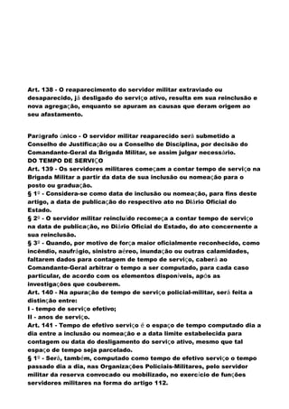 Art. 138 - O reaparecimento do servidor militar extraviado ou
desaparecido, já desligado do serviço ativo, resulta em sua reinclusão e
nova agregação, enquanto se apuram as causas que deram origem ao
seu afastamento.
Parágrafo único - O servidor militar reaparecido será submetido a
Conselho de Justificação ou a Conselho de Disciplina, por decisão do
Comandante-Geral da Brigada Militar, se assim julgar necessário.
DO TEMPO DE SERVIÇO
Art. 139 - Os servidores militares começam a contar tempo de serviço na
Brigada Militar a partir da data de sua inclusão ou nomeação para o
posto ou graduação.
§ 1º - Considera-se como data de inclusão ou nomeação, para fins deste
artigo, a data de publicação do respectivo ato no Diário Oficial do
Estado.
§ 2º - O servidor militar reincluído recomeça a contar tempo de serviço
na data de publicação, no Diário Oficial do Estado, do ato concernente a
sua reinclusão.
§ 3º - Quando, por motivo de força maior oficialmente reconhecido, como
incêndio, naufrágio, sinistro aéreo, inundação ou outras calamidades,
faltarem dados para contagem de tempo de serviço, caberá ao
Comandante-Geral arbitrar o tempo a ser computado, para cada caso
particular, de acordo com os elementos disponíveis, após as
investigações que couberem.
Art. 140 - Na apuração de tempo de serviço policial-militar, será feita a
distinção entre:
I - tempo de serviço efetivo;
II - anos de serviço.
Art. 141 - Tempo de efetivo serviço é o espaço de tempo computado dia a
dia entre a inclusão ou nomeação e a data limite estabelecida para
contagem ou data do desligamento do serviço ativo, mesmo que tal
espaço de tempo seja parcelado.
§ 1º - Será, também, computado como tempo de efetivo serviço o tempo
passado dia a dia, nas Organizações Policiais-Militares, pelo servidor
militar da reserva convocado ou mobilizado, no exercício de funções
servidores militares na forma do artigo 112.
 