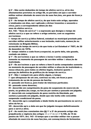 § 2º - Não serão deduzidos do tempo de efetivo serviço, além dos
afastamentos previstos no artigo 66, os períodos em que o servidor
militar estiver afastado do exercício de suas funções, em gozo de licença
especial.
§ 3º - Ao tempo de efetivo serviço, de que trata este artigo, apurados
e totalizados em dias, será aplicado o divisor trezentos e sessenta e
cinco, para a correspondente obtenção dos
anos de efetivo serviço.
Art. 142 - "Anos de serviço" é a expressão que designa o tempo de
efetivo serviço a que se refere o artigo anterior, com os seguintes
acréscimos:
I - tempo de serviço público federal, estadual ou municipal prestado pelo
servidor militar anteriormente a sua inclusão, matrícula, nomeação ou
reinclusão na Brigada Militar,
acrescido do tempo de serviço de que trata a Lei Estadual nº 7057, de 30
de dezembro de 1976;
II - tempo relativo a cada licença-especial, ou parte dela, não gozada,
contado em dobro.
§ 1º - Os acréscimos a que se refere o inciso I serão computados
somente no momento da passagem do servidor militar à situação de
inatividade.
§ 2º - Os acréscimos a que se refere o item II serão computados somente
no momento da passagem do servidor militar a situação de inatividade e,
nessa situação, para todos os efeitos legais, inclusive quanto à
percepção definitiva de gratificação de tempo de serviço.
§ 3º - Não é computável, para efeito algum, o tempo:
I - que ultrapassar de um ano, contínuo ou não, em licença para
tratamento de saúde de pessoa da família;
II - passado em licença, para tratar de interesse particular;
III - passado como desertor;
IV - decorrido em cumprimento de pena de suspensão do exercício do
posto, ou graduação; cargo, ou função por sentença passada em julgado;
V - decorrido em cumprimento de pena restrita da liberdade, por
sentença passado em julgado, desde que não tenha sido concedida
suspensão condicional da pena;
VI - decorrido após completada a idade limite de permanência no serviço
ativo da força;
VII - decorrido após a data em que for julgado incapaz definitivamente
para o serviço ativo.
§ 4º - As restrições constantes dos §§ 1º e 2º do presente artigo não
prejudicarão a vigência dos artigos 15 a 17 da Lei nº 6.196, de 15 de
janeiro de 1971. Art. 143 - O tempo que o servidor militar vier a passar
afastado do exercício de suas funções, em conseqüência de ferimentos
 