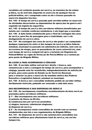 recebidos em acidente quando em serviço, na manutenção da ordem
pública, ou de moléstia adquirida no exercício de qualquer função
policial-militar, será computado como se ele o tivesse passado no
exercício daquelas funções.
Art. 144 - O tempo de serviço passado pelo servidor-militar no exercício
de atividades decorrentes ou dependentes de operações de guerra será
regulado em legislação específica.
Art. 145 - O tempo de serviço dos servidores militares beneficiados por
anistia será contado conforme estabelecer o ato legal que a conceder.
Art. 146 - A data limite estabelecida para o final de contagem dos anos
de serviço, para fins de passagem para a inatividade, será a do
desligamento do serviço ativo.
Art. 147 - Na contagem dos anos de serviço não poderá ser computada
qualquer superposição entre si dos tempos de serviço público federal,
estadual, municipal ou passado em administração indireta, nem com os
acréscimos de tempo, para os possuidores de curso universitário, nem
com tempo de serviço computável após a inclusão em Organização
Policial-Militar ou órgão de formação de Polícia-Militar ou a nomeação
para posto da Brigada Militar.
DA LICENÇA PARA ACOMPANHAR O CÔNJUGE
Art. 148 - O servidor militar estável terá direito à licença, sem
remuneração e sem a contagem de tempo de serviço, para acompanhar o
cônjuge, quando este for transferido, independentemente de solicitação
própria, para outro ponto do Estado ou do Território Nacional,
para o exterior ou para o exercício de mandato eletivo dos Poderes
Executivo e Legislativo federal, estadual ou municipal.
Art. 149 - A licença será concedida mediante pedido do servidor militar,
devidamente instruído, podendo ser renovada a cada dois anos.
DAS RECOMPENSAS E DAS DISPENSAS DO SERVIÇO
Art. 150 - As recompensas constituem reconhecimento de bons serviços
prestados pelos servidores militares.
§ 1º - São recompensas aos servidores militares:
a) prêmios de Honra ao Mérito;
b) condecorações por serviços prestados;
c) elogios, louvores, referências elogiosas;
d) dispensa do serviço.
§ 2º - As recompensas serão concedidas de acordo com as normas
estabelecidas nas leis e nos regulamentos da Brigada Militar.
Art. 151 - As dispensas do serviço são autorizações concedidas aos
servidores militares para afastamento total do serviço, em caráter
temporário.
 