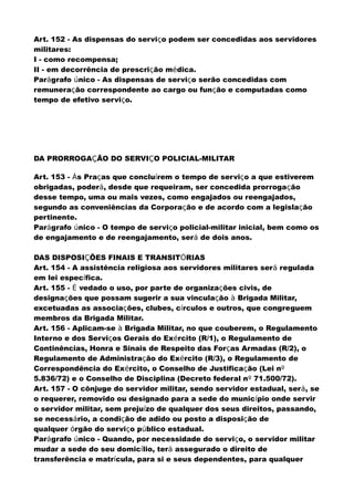 Art. 152 - As dispensas do serviço podem ser concedidas aos servidores
militares:
I - como recompensa;
II - em decorrência de prescrição médica.
Parágrafo único - As dispensas de serviço serão concedidas com
remuneração correspondente ao cargo ou função e computadas como
tempo de efetivo serviço.
DA PRORROGAÇÃO DO SERVIÇO POLICIAL-MILITAR
Art. 153 - Às Praças que concluírem o tempo de serviço a que estiverem
obrigadas, poderá, desde que requeiram, ser concedida prorrogação
desse tempo, uma ou mais vezes, como engajados ou reengajados,
segundo as conveniências da Corporação e de acordo com a legislação
pertinente.
Parágrafo único - O tempo de serviço policial-militar inicial, bem como os
de engajamento e de reengajamento, será de dois anos.
DAS DISPOSIÇÕES FINAIS E TRANSITÓRIAS
Art. 154 - A assistência religiosa aos servidores militares será regulada
em lei específica.
Art. 155 - É vedado o uso, por parte de organizações civis, de
designações que possam sugerir a sua vinculação à Brigada Militar,
excetuadas as associações, clubes, círculos e outros, que congreguem
membros da Brigada Militar.
Art. 156 - Aplicam-se à Brigada Militar, no que couberem, o Regulamento
Interno e dos Serviços Gerais do Exército (R/1), o Regulamento de
Continências, Honra e Sinais de Respeito das Forças Armadas (R/2), o
Regulamento de Administração do Exército (R/3), o Regulamento de
Correspondência do Exército, o Conselho de Justificação (Lei nº
5.836/72) e o Conselho de Disciplina (Decreto federal nº 71.500/72).
Art. 157 - O cônjuge do servidor militar, sendo servidor estadual, será, se
o requerer, removido ou designado para a sede do município onde servir
o servidor militar, sem prejuízo de qualquer dos seus direitos, passando,
se necessário, a condição de adido ou posto a disposição de
qualquer órgão do serviço público estadual.
Parágrafo único - Quando, por necessidade do serviço, o servidor militar
mudar a sede do seu domicílio, terá assegurado o direito de
transferência e matrícula, para si e seus dependentes, para qualquer
 