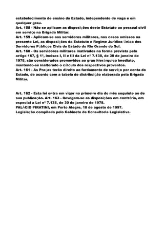 estabelecimento de ensino do Estado, independente de vaga e em
qualquer grau.
Art. 158 - Não se aplicam as disposições deste Estatuto ao pessoal civil
em serviço na Brigada Militar.
Art. 159 - Aplicam-se aos servidores militares, nos casos omissos na
presente Lei, as disposições do Estatuto e Regime Jurídico Único dos
Servidores Públicos Civis do Estado do Rio Grande do Sul.
Art. 160 - Os servidores militares inativados na forma prevista pelo
artigo 167, § 1º, incisos I, II e III da Lei nº 7.138, de 30 de janeiro de
1978, são considerados promovidos ao grau hierárquico imediato,
mantendo-se inalterado o cálculo dos respectivos proventos.
Art. 161 - As Praças terão direito ao fardamento de serviço por conta do
Estado, de acordo com a tabela de distribuição elaborada pela Brigada
Militar.
Art. 162 - Esta lei entra em vigor no primeiro dia do mês seguinte ao de
sua publicação. Art. 163 - Revogam-se as disposições em contrário, em
especial a Lei nº 7.138, de 30 de janeiro de 1978.
PALÁCIO PIRATINI, em Porto Alegre, 18 de agosto de 1997.
Legislação compilada pelo Gabinete de Consultoria Legislativa.
 