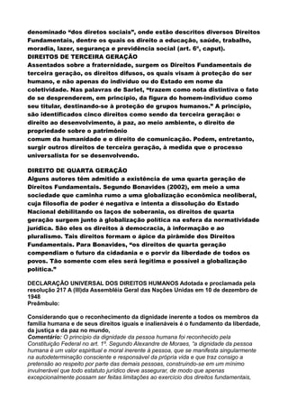 denominado “dos diretos sociais”, onde estão descritos diversos Direitos
Fundamentais, dentre os quais os direito a educação, saúde, trabalho,
moradia, lazer, segurança e previdência social (art. 6º, caput).
DIREITOS DE TERCEIRA GERAÇÃO
Assentados sobre a fraternidade, surgem os Direitos Fundamentais de
terceira geração, os direitos difusos, os quais visam à proteção do ser
humano, e não apenas do indivíduo ou do Estado em nome da
coletividade. Nas palavras de Sarlet, “trazem como nota distintiva o fato
de se desprenderem, em princípio, da figura do homem-indivíduo como
seu titular, destinando-se à proteção de grupos humanos.” A princípio,
são identificados cinco direitos como sendo da terceira geração: o
direito ao desenvolvimento, à paz, ao meio ambiente, o direito de
propriedade sobre o patrimônio
comum da humanidade e o direito de comunicação. Podem, entretanto,
surgir outros direitos de terceira geração, à medida que o processo
universalista for se desenvolvendo.
DIREITO DE QUARTA GERAÇÃO
Alguns autores têm admitido a existência de uma quarta geração de
Direitos Fundamentais. Segundo Bonavides (2002), em meio a uma
sociedade que caminha rumo a uma globalização econômica neoliberal,
cuja filosofia de poder é negativa e intenta a dissolução do Estado
Nacional debilitando os laços de soberania, os direitos de quarta
geração surgem junto à globalização política na esfera da normatividade
jurídica. São eles os direitos à democracia, à informação e ao
pluralismo. Tais direitos formam o ápice da pirâmide dos Direitos
Fundamentais. Para Bonavides, “os direitos de quarta geração
compendiam o futuro da cidadania e o porvir da liberdade de todos os
povos. Tão somente com eles será legítima e possível a globalização
política.”
DECLARAÇÃO UNIVERSAL DOS DIREITOS HUMANOS Adotada e proclamada pela
resolução 217 A (III)da Assembléia Geral das Nações Unidas em 10 de dezembro de
1948
Preâmbulo:
Considerando que o reconhecimento da dignidade inerente a todos os membros da
família humana e de seus direitos iguais e inalienáveis é o fundamento da liberdade,
da justiça e da paz no mundo,
Comentário: O princípio da dignidade da pessoa humana foi reconhecido pela
Constituição Federal no art. 1º. Segundo Alexandre de Moraes, “a dignidade da pessoa
humana é um valor espiritual e moral inerente à pessoa, que se manifesta singularmente
na autodeterminação consciente e responsável da própria vida e que traz consigo a
pretensão ao respeito por parte das demais pessoas, construindo-se em um mínimo
invulnerável que todo estatuto jurídico deve assegurar, de modo que apenas
excepcionalmente possam ser feitas limitações ao exercício dos direitos fundamentais,
 