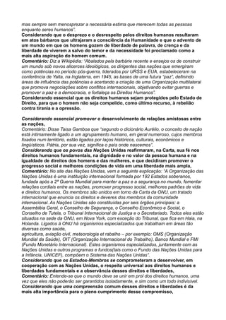 mas sempre sem menosprezar a necessária estima que merecem todas as pessoas
enquanto seres humanos”.
Considerando que o desprezo e o desrespeito pelos direitos humanos resultaram
em atos bárbaros que ultrajaram a consciência da Humanidade e que o advento de
um mundo em que os homens gozem de liberdade de palavra, de crença e da
liberdade de viverem a salvo do temor e da necessidade foi proclamado como a
mais alta aspiração do homem comum.
Comentário: Diz a Wikipédia: “Abalados pela barbárie recente e ensejos os de construir
um mundo sob novos alicerces ideológicos, os dirigentes das nações que emergiram
como potências no período pós-guerra, liderados por URSS e EUA, estabeleceram na
conferência de Yalta, na Inglaterra, em 1945, as bases de uma futura “paz”, definindo
áreas de influência das potências e acertando a criação de uma Organização multilateral
que promova negociações sobre conflitos internacionais, objetivando evitar guerras e
promover a paz e a democracia, e fortaleça os Direitos Humanos”.
Considerando essencial que os direitos humanos sejam protegidos pelo Estado de
Direito, para que o homem não seja compelido, como último recurso, à rebelião
contra tirania e a opressão.
Considerando essencial promover o desenvolvimento de relações amistosas entre
as nações,
Comentário: Disse Taisa Gamboa que “segundo o dicionário Aurélio, o conceito de nação
está intimamente ligado a um agrupamento humano, em geral numeroso, cujos membros
fixados num território, estão ligados por laços históricos, culturais, econômicos e
lingüísticos. Pátria, por sua vez, significa o país onde nascemos”.
Considerando que os povos das Nações Unidas reafirmaram, na Carta, sua fé nos
direitos humanos fundamentais, na dignidade e no valor da pessoa humana e na
igualdade de direitos dos homens e das mulheres, e que decidiram promover o
progresso social e melhores condições de vida em uma liberdade mais ampla,
Comentário: No site das Nações Unidas, vem a seguinte explicação: “A Organização das
Nações Unidas é uma instituição internacional formada por 192 Estados soberanos,
fundada após a 2ª Guerra Mundial para manter a paz e a segurança no mundo, fomentar
relações cordiais entre as nações, promover progresso social, melhores padrões de vida
e direitos humanos. Os membros são unidos em torno da Carta da ONU, um tratado
internacional que enuncia os direitos e deveres dos membros da comunidade
internacional. As Nações Unidas são constituídas por seis órgãos principais: a
Assembléia Geral, o Conselho de Segurança, o Conselho Econômico e Social, o
Conselho de Tutela, o Tribunal Internacional de Justiça e o Secretariado. Todos eles estão
situados na sede da ONU, em Nova York, com exceção do Tribunal, que fica em Haia, na
Holanda. Ligados à ONU há organismos especializados que trabalham em áreas tão
diversas como saúde,
agricultura, aviação civil, meteorologia et rabalho – por exemplo: OMS (Organização
Mundial da Saúde), OIT (Organização Internacional do Trabalho), Banco Mundial e FMI
(Fundo Monetário Internacional). Estes organismos especializados, juntamente com as
Nações Unidas e outros programas e fundos(tais como o Fundo das Nações Unidas para
a Infância, UNICEF), compõem o Sistema das Nações Unidas”.
Considerando que os Estados-Membros se comprometeram a desenvolver, em
cooperação com as Nações Unidas, o respeito universal aos direitos humanos e
liberdades fundamentais e a observância desses direitos e liberdades,
Comentário: Entende-se que o mundo deve se unir em prol dos direitos humanos, uma
vez que eles não poderão ser garantidos isoladamente, e sim como um todo indivisível.
Considerando que uma compreensão comum desses direitos e liberdades é da
mais alta importância para o pleno cumprimento desse compromisso,
 