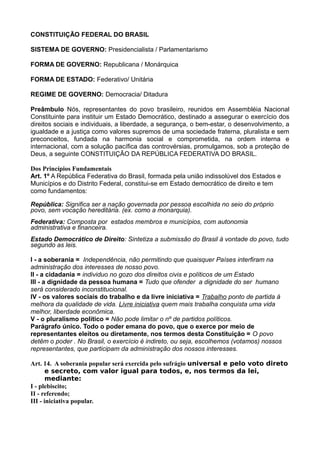 CONSTITUIÇÃO FEDERAL DO BRASIL
SISTEMA DE GOVERNO: Presidencialista / Parlamentarismo
FORMA DE GOVERNO: Republicana / Monárquica
FORMA DE ESTADO: Federativo/ Unitária
REGIME DE GOVERNO: Democracia/ Ditadura
Preâmbulo Nós, representantes do povo brasileiro, reunidos em Assembléia Nacional
Constituinte para instituir um Estado Democrático, destinado a assegurar o exercício dos
direitos sociais e individuais, a liberdade, a segurança, o bem-estar, o desenvolvimento, a
igualdade e a justiça como valores supremos de uma sociedade fraterna, pluralista e sem
preconceitos, fundada na harmonia social e comprometida, na ordem interna e
internacional, com a solução pacífica das controvérsias, promulgamos, sob a proteção de
Deus, a seguinte CONSTITUIÇÃO DA REPÚBLICA FEDERATIVA DO BRASIL.
Dos Princípios Fundamentais
Art. 1º A República Federativa do Brasil, formada pela união indissolúvel dos Estados e
Municípios e do Distrito Federal, constitui-se em Estado democrático de direito e tem
como fundamentos:
República: Significa ser a nação governada por pessoa escolhida no seio do próprio
povo, sem vocação hereditária. (ex. como a monarquia).
Federativa: Composta por estados membros e municípios, com autonomia
administrativa e financeira.
Estado Democrático de Direito: Sintetiza a submissão do Brasil à vontade do povo, tudo
segundo as leis.
I - a soberania = Independência, não permitindo que quaisquer Países interfiram na
administração dos interesses de nosso povo.
II - a cidadania = individuo no gozo dos direitos civis e políticos de um Estado
III - a dignidade da pessoa humana = Tudo que ofender a dignidade do ser humano
será considerado inconstitucional.
IV - os valores sociais do trabalho e da livre iniciativa = Trabalho ponto de partida á
melhora da qualidade de vida. Livre iniciativa quem mais trabalha conquista uma vida
melhor, liberdade econômica.
V - o pluralismo político = Não pode limitar o nº de partidos políticos.
Parágrafo único. Todo o poder emana do povo, que o exerce por meio de
representantes eleitos ou diretamente, nos termos desta Constituição = O povo
detêm o poder . No Brasil, o exercício é indireto, ou seja, escolhemos (votamos) nossos
representantes, que participam da administração dos nossos interesses.
Art. 14. A soberania popular será exercida pelo sufrágio universal e pelo voto direto
e secreto, com valor igual para todos, e, nos termos da lei,
mediante:
I - plebiscito;
II - referendo;
III - iniciativa popular.
 