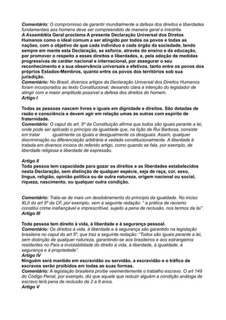 Comentário: O compromisso de garantir mundialmente a defesa dos direitos e liberdades
fundamentais aos homens deve ser compreendido de maneira geral e irrestrita.
A Assembléia Geral proclama A presente Declaração Universal dos Diretos
Humanos como o ideal comum a ser atingido por todos os povos e todas as
nações, com o objetivo de que cada indivíduo e cada órgão da sociedade, tendo
sempre em mente esta Declaração, se esforce, através do ensino e da educação,
por promover o respeito a esses direitos e liberdades, e, pela adoção de medidas
progressivas de caráter nacional e internacional, por assegurar o seu
reconhecimento e a sua observância universais e efetivos, tanto entre os povos dos
próprios Estados-Membros, quanto entre os povos dos territórios sob sua
jurisdição.
Comentário: No Brasil, diversos artigos da Declaração Universal dos Direitos Humanos
foram incorporados ao texto Constitucional, deixando clara a intenção do legislador de
atingir com a maior amplitude possível a defesa dos direitos do homem.
Artigo I
Todas as pessoas nascem livres e iguais em dignidade e direitos. São dotadas de
razão e consciência e devem agir em relação umas às outras com espírito de
fraternidade.
Comentário: O caput do art. 5º da Constituição afirma que todos são iguais perante a lei,
onde pode ser aplicado o princípio da igualdade que, na lição de Rui Barbosa, consiste
em tratar igualmente os iguais e desigualmente os desiguais. Assim, qualquer
discriminação ou diferenciação arbitrária é vedada constitucionalmente. A liberdade é
tratada em diversos incisos do referido artigo, como quando se fala, por exemplo, de
liberdade religiosa e liberdade de expressão.
Artigo II
Toda pessoa tem capacidade para gozar os direitos e as liberdades estabelecidos
nesta Declaração, sem distinção de qualquer espécie, seja de raça, cor, sexo,
língua, religião, opinião política ou de outra natureza, origem nacional ou social,
riqueza, nascimento, ou qualquer outra condição.
Comentário: Trata-se de mais um desdobramento do princípio da igualdade. No inciso
XLII do art 5º da CF, por exemplo, vem a seguinte redação: “ a prática de racismo
constitui crime inafiançável e imprescritível, sujeito a pena de reclusão, nos termos da lei”.
Artigo III
Toda pessoa tem direito à vida, à liberdade e à segurança pessoal.
Comentário: Os direitos à vida, à liberdade e à segurança são garantido na legislação
brasileira no caput do art 5º, que traz a seguinte redação: “Todos são iguais perante a lei,
sem distinção de qualquer natureza, garantindo-se aos brasileiros e aos estrangeiros
residentes no País a inviolabilidade do direito à vida, à liberdade, à igualdade, à
segurança e à propriedade”.
Artigo IV
Ninguém será mantido em escravidão ou servidão, a escravidão e o tráfico de
escravos serão proibidos em todas as suas formas.
Comentário: A legislação brasileira proíbe veementemente o trabalho escravo. O art 149
do Código Penal, por exemplo, diz que aquele que reduzir alguém a condição análoga de
escravo terá pena de reclusão de 2 a 8 anos.
Artigo V
 