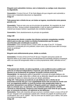 Ninguém será submetido à tortura, nem a tratamento ou castigo cruel, desumano
ou degradante.
Comentário: O inciso III do art. 5º da Carta Magna diz que ninguém será submetido a
tortura nem a tratamento desumano ou degradante
Artigo VI
Toda pessoa tem o direito de ser, em todos os lugares, reconhecida como pessoa
perante a lei.
Comentário: Trata-se mais uma vez do princípio da igualdade. No magistério de José
Afonso da Silva, "porque existem desigualdades, é que se aspira à igualdade real ou
material que busque realizar a igualização das condições desiguais".
Comentário: Outro desdobramento do princípio da igualdade.
Artigo VIII
Toda pessoa tem direito a receber dos tributos nacionais competentes remédio
efetivo para os atos que violem os direitos fundamentais que lhe sejam
reconhecidos pela constituição ou pela lei.
Comentário: Como exemplo temos o inciso LXXV, do artigo 5º da CF: “O Estado
indenizará o condenado por erro judiciário, assim como o que ficar preso além do tempo
fixado na sentença”.
Artigo IX
Ninguém será arbitrariamente preso, detido ou exilado.
Comentário: O inciso LXI do art 5º da CF diz que “ninguém será preso senão em
flagrante delito ou por ordem escrita e fundamentada de autoridade judiciária competente,
salvo nos casos de transgressão militar ou crime propriamente militar, definidos em lei”.
Artigo X
Toda pessoa tem direito, em plena igualdade, a uma audiência justa e pública por
parte de um tribunal independente e imparcial, para decidir de seus direitos e
deveres ou do fundamento de qualquer acusação criminal contra ele.
Comentário: Na legislação pátria é garantido o princípio da ampla defesa e do
contraditório, ou seja, todos têm o direito de se defender daquilo que são acusados
e através de todos os meios de prova em direito admitidos.
Artigo XI1. Toda pessoa acusada de um ato delituoso tem o direito de ser
presumida inocente até que a sua culpabilidade tenha sido provada de acordo com
a lei, em julgamento público no qual lhe tenham sido asseguradas todas as
garantias necessárias à sua defesa.2. Ninguém poderá ser culpado por qualquer
ação ou omissão que, no momento, não constituíam delito perante o direito
nacional ou internacional. Tampouco será imposta pena mais forte do que aquela
que, no momento da prática, era aplicável ao ato delituoso.
Comentário: Todos são inocentes até que se prove o contrário. Assim o inciso LVII da CF
diz que “ninguém será considerado culpado até o trânsito em julgado de sentença penal
condenatória”.Diz o art 5º, XXXIX : “não há crime sem lei anterior que o defina, nem pena
sem prévia cominação legal”.
Artigo XII
 