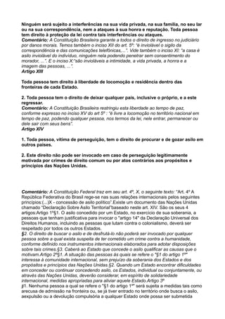 Ninguém será sujeito a interferências na sua vida privada, na sua família, no seu lar
ou na sua correspondência, nem a ataques à sua honra e reputação. Toda pessoa
tem direito à proteção da lei contra tais interferências ou ataques.
Comentário: A Constituição Brasileira garante a todos o direito de ingresso no judiciário
por danos morais. Temos também o inciso XII do art. 5º: “é inviolável o sigilo da
correspondência e das comunicações telefônicas,...”. Vide também o inciso XI: “a casa é
asilo inviolável do indivíduo, ninguém nela podendo penetrar sem consentimento do
morador, ...”. E o inciso X:“são invioláveis a intimidade, a vida privada, a honra e a
imagem das pessoas, ...”.
Artigo XIII
Toda pessoa tem direito à liberdade de locomoção e residência dentro das
fronteiras de cada Estado.
2. Toda pessoa tem o direito de deixar qualquer país, inclusive o próprio, e a este
regressar.
Comentário: A Constituição Brasileira restringiu esta liberdade ao tempo de paz,
conforme expresso no inciso XV do art 5º : “é livre a locomoção no território nacional em
tempo de paz, podendo qualquer pessoa, nos termos da lei, nele entrar, permanecer ou
dele sair com seus bens”.
Artigo XIV
1. Toda pessoa, vítima de perseguição, tem o direito de procurar e de gozar asilo em
outros países.
2. Este direito não pode ser invocado em caso de perseguição legitimamente
motivada por crimes de direito comum ou por atos contrários aos propósitos e
princípios das Nações Unidas.
Comentário: A Constituição Federal traz em seu art. 4º, X, o seguinte texto: “Art. 4º A
República Federativa do Brasil rege-se nas suas relações internacionais pelos seguintes
princípios:(...)X - concessão de asilo político”.Existe um documento das Nações Unidas
chamado “Declaração Sobre Asilo Territorial”baseado neste art. XIV. São os seus 4
artigos:Artigo 1º§1. O asilo concedido por um Estado, no exercício de sua soberania, a
pessoas que tenham justificativa para invocar o "artigo 14" da Declaração Universal dos
Direitos Humanos, incluindo as pessoas que lutam contra o colonialismo, deverá ser
respeitado por todos os outros Estados.
§2. O direito de buscar o asilo e de desfrutá-lo não poderá ser invocado por qualquer
pessoa sobre a qual exista suspeita de ter cometido um crime contra a humanidade,
conforme definido nos instrumentos internacionais elaborados para adotar disposições
sobre tais crimes.§3. Caberá ao Estado que concede o asilo qualificar as causas que o
motivam.Artigo 2º§1. A situação das pessoas às quais se refere o "§1 do artigo 1º"
interessa à comunidade internacional, sem prejuízo da soberania dos Estados e dos
propósitos e princípios das Nações Unidas.§2. Quando um Estado encontrar dificuldades
em conceder ou continuar concedendo asilo, os Estados, individual ou conjuntamente, ou
através das Nações Unidas, deverão considerar, em espírito de solidariedade
internacional, medidas apropriadas para aliviar aquele Estado.Artigo 3º
§1. Nenhuma pessoa a qual se refere o "§1 do artigo 1º" será sujeita a medidas tais como
arecusa de admissão na fronteira ou, se já tiver entrado no território onde busca o asilo,
aexpulsão ou a devolução compulsória a qualquer Estado onde possa ser submetida
 