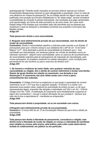 aperseguição.§2. Poderão existir exceções ao princípio anterior apenas por motivos
fundamentais desegurança nacional ou para salvaguardar a população, como no caso de
uma afluência em massa de pessoas.§3. Se um Estado decidir em algum caso que está
justificada uma exceção ao princípio estabelecido no "§1 deste artigo", deverá considerar
a possibilidade de conceder à pessoa interessada, nas condições que julgar apropriadas,
uma oportunidade, em forma de asilo provisório ou de outro modo, de ir para outro
Estado.Artigo 4ºOs Estados que concedem asilo não permitirão que as pessoas que
receberam o asilo se dediquem a atividades contrárias aos propósito e princípios das
Nações Unidas.
Artigo XV
Toda pessoa tem direito a uma nacionalidade.
2. Ninguém será arbitrariamente privado de sua nacionalidade, nem do direito de
mudar de nacionalidade.
Comentário: Direito a nacionalidade significa o indivíduo estar inserido a um Estado. É
pressuposto para que o mesmo exerça a sua cidadania.Diz o §4º do art. 12 da Carta
Magna:“ § 4º - Será declarada a perda da nacionalidade do brasileiro que:I - tiver
cancelada sua naturalização, por sentença judicial, em virtude de atividade nociva ao
interesse nacional;II - adquirir outra nacionalidade, salvo no casos:a) de reconhecimento
de nacionalidade originária pela lei estrangeira;b) de imposição de naturalização, pela
norma estrangeira, ao brasileiro residente em estado estrangeiro, como condição para
permanência em seu território ou para o exercício de direitos civis”.
Artigo XVI
1. Os homens e mulheres de maior idade, sem qualquer restrição de raça,
nacionalidade ou religião, têm o direito de contrair matrimônio e fundar uma família.
Gozam de iguais direitos em relação ao casamento, sua duração e sua
dissolução.2. O casamento não será válido senão com o livre e pleno
consentimento dos nubentes.
Comentário: O Código Civil traz as exigências no que tange a capacidade de contrair
matrimônio no art. 1.517 que traz a seguinte redação: “O homem e a mulher com
dezesseis anos podem casar, exigindo-se autorização de ambos os pais, ou de seus
representantes legais, enquanto não atingida a maioridade civil”.Diz o art. Art. 1.538 do
Código Civil:“Art. 1538 - A celebração do casamento será imediatamente suspensa se
algum dos contraentes:I - recusar a solene afirmação da sua vontade;II - declarar que
esta não é livre e espontânea;III - manifestar-se arrependido.”
Artigo XVII
Toda pessoa tem direito à propriedade, só ou em sociedade com outros.
2.Ninguém será arbitrariamente privado de sua propriedade.
Comentário: O inciso XXII do art. 5º da Constituição Federal diz que é livre o direito de
propriedade.
Artigo XVIII
Toda pessoa tem direito à liberdade de pensamento, consciência e religião; este
direito inclui a liberdade de mudar de religião ou crença e a liberdade de manifestar
essa religião ou crença, pelo ensino, pela prática, pelo culto e pela observância,
isolada ou coletivamente, em público ou em particular.
 