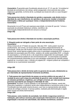 Comentário: É garantido pela Constituição através do art. 5º, VI, que diz: “é inviolável al
iberdade de consciência e de crença, sendo assegurado o livre exercício dos cultos
religiosos e garantida, na forma da lei, a proteção aos locais de culto e a suas liturgias”.
Artigo XIX
Toda pessoa tem direito à liberdade de opinião e expressão; este direito inclui a
liberdade de, sem interferência, ter opiniões e de procurar, receber e transmitir
informações e idéias por quaisquer meios e independentemente de fronteiras.
Comentário:
Novamente é no art 5º que vem expresso esse direito, no inciso IX, que diz: ” é livre a
expressão da atividade intelectual, artística, científica e de
comunicação,independentemente de censura ou licença”.
Artigo XX[
Toda pessoa tem direito à liberdade de reunião e associação pacíficas.
2. Ninguém pode ser obrigado a fazer parte de uma associação.
Comentário:
Vários incisos do art. 5º tratam do assunto. São eles:“XVI - todos podem reunir-se
pacificamente, sem armas, em locais abertos ao público,independentemente de
autorização, desde que não frustrem outra reunião anteriormente convocada para o
mesmo local, sendo apenas exigido prévio aviso à autoridade competente;XVII - é plena a
liberdade de associação para fins lícitos, vedada a de caráter paramilitar;XVIII - a criação
de associações e, na forma da lei, a de cooperativas independem de autorização, sendo
vedada a interferência estatal em seu funcionamento;XIX - as associações só poderão
ser compulsoriamente dissolvidas ou ter suas atividades suspensas por decisão judicial,
exigindo-se, no primeiro caso, o trânsito em julgado;XX - ninguém poderá ser compelido a
associar-se ou a permanecer associado”.
Artigo XXI
Toda pessoa tem o direito de tomar parte no governo de seu país, diretamente ou
por intermédio de representantes livremente escolhidos.
2. Toda pessoa tem igual direito de acesso ao serviço público do seu país.3. A
vontade do povo será a base da autoridade do governo; esta vontade será expressa
em eleições periódicas e legítimas, por sufrágio universal, por voto secreto ou
processo equivalente que assegure a liberdade de voto.
Comentário: No Brasil, a teoria adotada é a da Separação dos Poderes, sendo três
(Executivo,Legislativo e Judiciário) sendo eles independentes e harmônicos entre si.Diz a
Constituição que todo poder emana do povo, e por isso os representantes são eleitos
através de sufrágio universal. O serviço público, realizado pela Administração é regido
pelas normas de Direito Administrativo.
Artigo XXII
Toda pessoa, como membro da sociedade, tem direito à segurança social e à
realização, pelo esforço nacional, pela cooperação internacional e de acordo com a
organização e recursos de cada Estado, dos direitos econômicos, sociais e
 