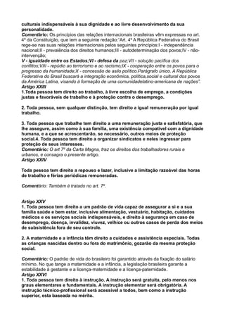 culturais indispensáveis à sua dignidade e ao livre desenvolvimento da sua
personalidade.
Comentário: Os princípios das relações internacionais brasileiras vêm expressas no art.
4º da Constituição, que tem a seguinte redação:“Art. 4º A República Federativa do Brasil
rege-se nas suas relações internacionais pelos seguintes princípios:I - independência
nacional;II - prevalência dos direitos humanos;III - autodeterminação dos povos;IV - não-
intervenção;
V - igualdade entre os Estados;VI - defesa da paz;VII - solução pacífica dos
conflitos;VIII - repúdio ao terrorismo e ao racismo;IX - cooperação entre os povos para o
progresso da humanidade;X - concessão de asilo político.Parágrafo único. A República
Federativa do Brasil buscará a integração econômica, política,social e cultural dos povos
da América Latina, visando à formação de uma comunidadelatino-americana de nações”.
Artigo XXIII
1.Toda pessoa tem direito ao trabalho, à livre escolha de emprego, a condições
justas e favoráveis de trabalho e à proteção contra o desemprego.
2. Toda pessoa, sem qualquer distinção, tem direito a igual remuneração por igual
trabalho.
3. Toda pessoa que trabalhe tem direito a uma remuneração justa e satisfatória, que
lhe assegure, assim como à sua família, uma existência compatível com a dignidade
humana, e a que se acrescentarão, se necessário, outros meios de proteção
social.4. Toda pessoa tem direito a organizar sindicatos e neles ingressar para
proteção de seus interesses.
Comentário: O art 7º da Carta Magna, traz os direitos dos trabalhadores rurais e
urbanos, e consagra o presente artigo.
Artigo XXIV
Toda pessoa tem direito a repouso e lazer, inclusive a limitação razoável das horas
de trabalho e férias periódicas remuneradas.
Comentário: Também é tratado no art. 7º.
Artigo XXV
1. Toda pessoa tem direito a um padrão de vida capaz de assegurar a si e a sua
família saúde e bem estar, inclusive alimentação, vestuário, habitação, cuidados
médicos e os serviços sociais indispensáveis, e direito à segurança em caso de
desemprego, doença, invalidez, viuvez, velhice ou outros casos de perda dos meios
de subsistência fora de seu controle.
2. A maternidade e a infância têm direito a cuidados e assistência especiais. Todas
as crianças nascidas dentro ou fora do matrimônio, gozarão da mesma proteção
social.
Comentário: O padrão de vida do brasileiro foi garantido através da fixação do salário
mínimo. No que tange a maternidade e a infância, a legislação brasileira garante a
estabilidade à gestante e a licença-maternidade e a licença-paternidade.
Artigo XXVI
1. Toda pessoa tem direito à instrução. A instrução será gratuita, pelo menos nos
graus elementares e fundamentais. A instrução elementar será obrigatória. A
instrução técnico-profissional será acessível a todos, bem como a instrução
superior, esta baseada no mérito.
 