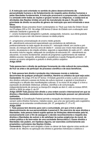 2. A instrução será orientada no sentido do pleno desenvolvimento da
personalidade humana e do fortalecimento do respeito pelos direitos humanos e
pelas liberdades fundamentais. A instrução promoverá a compreensão, a tolerância
e a amizade entre todas as nações e grupos raciais ou religiosos, e coadjuvará as
atividades das Nações Unidas em prol da manutenção da paz.3. Os pais têm
prioridade de direito na escolha do gênero de instrução que será ministrada a seus
filhos.
Comentário: Esses preceitos foram contemplados no Título que trata Da Ordem Social
na CF,artigos 205 a 210. No artigo 208 temos:O dever do Estado com a educação será
efetivado mediante a garantia de:
I – ensino fundamental obrigatório e gratuito, assegurada, inclusive, sua oferta gratuita
para todos os que a ele não tiverem acesso na idade própria;
II – progressiva universalização do ensino médio gratuito;
III – atendimento educacional especializado aos portadores de deficiência,
preferencialmente na rede regular de ensino;IV – educação infantil, em creche e pré-
escola, às crianças até 5(cinco) anos de idade;V – acesso aos níveis mais elevados do
ensino, da pesquisa e da criação artística, segundo a capacidade de cada um;VI – oferta
de ensino noturno regular, adequado às condições do educando;VII – atendimento ao
educando, no ensino fundamental, através de programas suplementares de material
didático-escolar, transporte, alimentação e assistência à saúde.Parágrafo primeiro – O
acesso ao ensino obrigatório e gratuito é direito público subjetivo
Artigo XXVII
Toda pessoa tem o direito de participar livremente da vida cultural da comunidade,
de fruir as artes e de participar do processo científico e de seus benefícios.
2. Toda pessoa tem direito à proteção dos interesses morais e materiais
decorrentes de qualquer produção científica, literária ou artística da qual seja autor.
Comentário: No artigo 215 da CF temos: O Estado garantirá a todos o pleno exercício
dos direitos culturais e acesso às fontes da cultura nacional, e apoiará e incentivará a
valorização e a difusão das manifestações culturais. E no inciso IX do artigo 5: é livre a
expressão da atividade intelectual, artística, científica e de comunicação,
independentemente de censura ou licença.Em relação ao item II, vide os incisos XXVII,
XXVIII e XXIX do artigo 5, da CF
Artigo XXVIII Toda pessoa tem direito a uma ordem social e internacional em que os
direitos e liberdades estabelecidos na presente Declaração possam ser plenamente
realizados.
Comentário: A Constituição Federal permite a recepção de tratados internacionais que
versem sobre Direitos Humanos, tratados esses, que uma vez aprovados pelo Legislativo,
equiparam-se às emendas constitucionais (Art. 5º, parágrafos 2º, 3º e 4º)
Artigo XXIX
1. Toda pessoa tem deveres para com a comunidade, em que o livre e pleno
desenvolvimento de sua personalidade é possível.2. No exercício de seus direitos e
liberdades, toda pessoa estará sujeita apenas às limitações determinadas pela lei,
exclusivamente com o fim de assegurar o devido reconhecimento e respeito dos
direitos e liberdades de outrem e de satisfazer às justas exigências da moral, da
ordem pública e do bem-estar de uma sociedade democrática.3. Esses direitos e
liberdades não podem, em hipótese alguma, ser exercidos contrariamente aos
propósitos e princípios das Nações Unidas.
Comentário: Ninguém será obrigado a fazer ou deixar de fazer alguma coisa senão em
virtude de lei. Mesmo na aplicação dos direitos e garantias individuais e coletivos o
 