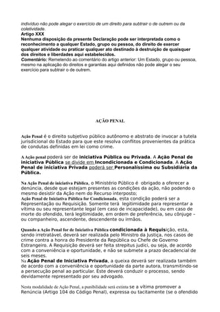 indivíduo não pode alegar o exercício de um direito para subtrair o de outrem ou da
coletividade.
Artigo XXX
Nenhuma disposição da presente Declaração pode ser interpretada como o
reconhecimento a qualquer Estado, grupo ou pessoa, do direito de exercer
qualquer atividade ou praticar qualquer ato destinado à destruição de quaisquer
dos direitos e liberdades aqui estabelecidos.
Comentário: Remetendo ao comentário do artigo anterior: Um Estado, grupo ou pessoa,
mesmo na aplicação do direitos e garantias aqui definidos não pode alegar o seu
exercício para subtrair o de outrem.
AÇÃO PENAL
Ação Penal é o direito subjetivo público autônomo e abstrato de invocar a tutela
jurisdicional do Estado para que este resolva conflitos provenientes da prática
de condutas definidas em lei como crime.
AAção penal poderá ser de iniciativa Pública ou Privada. A Ação Penal de
iniciativa Pública se divide em Incondicionada e Condicionada. A Ação
Penal de iniciativa Privada poderá ser Personalíssima ou Subsidiária da
Pública.
Na Ação Penal de iniciativa Pública, o Ministério Público é obrigado a oferecer a
denúncia, desde que estejam presentes as condições da ação, não podendo o
mesmo desistir da Ação nem do Recurso interposto;
Ação Penal de Iniciativa Pública for Condicionada, esta condição poderá ser a
Representação ou Requisição. Somente terá legitimidade para representar a
vítima ou seu representante legal (em caso de incapacidade), ou em caso de
morte do ofendido, terá legitimidade, em ordem de preferência, seu cônjuge –
ou companheiro, ascendente, descendente ou irmãos.
Quando a Ação Penal for de Iniciativa Pública condicionada à Requisição, esta,
sendo irretratável, deverá ser realizada pelo Ministro da Justiça, nos casos de
crime contra a honra do Presidente da República ou Chefe de Governo
Estrangeiro. A Requisição deverá ser feita strepitus judici, ou seja, de acordo
com a conveniência e oportunidade, e não se submete a prazo decadencial de
seis meses.
Na Ação Penal de Iniciativa Privada, a queixa deverá ser realizada também
de acordo com a conveniência e oportunidade da parte autora, transmitindo-se
a persecução penal ao particular. Este deverá conduzir o processo, sendo
devidamente representado por seu advogado.
Nesta modalidade de Ação Penal, a punibilidade será extinta se a vítima promover a
Renúncia (Artigo 104 do Código Penal), expressa ou tacitamente (se o ofendido
 