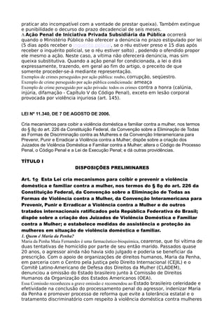 praticar ato incompatível com a vontade de prestar queixa). Também extingue
e punibilidade o decurso do prazo decadencial de seis meses.
A Ação Penal de Iniciativa Privada Subsidiária da Pública ocorrerá
quando o Ministério Público não oferecer a denúncia no prazo estipulado por lei
(5 dias após receber o inquérito policial, se o réu estiver preso e 15 dias após
receber o inquérito policial, se o réu estiver solto) , podendo o ofendido propor
ele mesmo a ação. Neste caso, a vítima não oferecerá denúncia, mas sim
queixa substitutiva. Quando a ação penal for condicionada, a lei o dirá
expressamente, trazendo, em geral ao fim do artigo, o preceito de que
somente proceder-se-á mediante representação.
Exemplos de crimes perseguidos por ação pública: roubo, corrupção, seqüestro.
Exemplo de crime perseguido por ação pública condicionada: ameaça
Exemplo de crime perseguido por ação privada: todos os crimes contra a honra (calúnia,
injúria, difamação - Capítulo V do Código Penal), exceto em lesão corporal
provocada por violência injuriosa (art. 145).
LEI Nº 11.340, DE 7 DE AGOSTO DE 2006.
Cria mecanismos para coibir a violência doméstica e familiar contra a mulher, nos termos
do § 8o do art. 226 da Constituição Federal, da Convenção sobre a Eliminação de Todas
as Formas de Discriminação contra as Mulheres e da Convenção Interamericana para
Prevenir, Punir e Erradicar a Violência contra a Mulher; dispõe sobre a criação dos
Juizados de Violência Doméstica e Familiar contra a Mulher; altera o Código de Processo
Penal, o Código Penal e a Lei de Execução Penal; e dá outras providências.
TÍTULO I
DISPOSIÇÕES PRELIMINARES
Art. 1o Esta Lei cria mecanismos para coibir e prevenir a violência
doméstica e familiar contra a mulher, nos termos do § 8o do art. 226 da
Constituição Federal, da Convenção sobre a Eliminação de Todas as
Formas de Violência contra a Mulher, da Convenção Interamericana para
Prevenir, Punir e Erradicar a Violência contra a Mulher e de outros
tratados internacionais ratificados pela República Federativa do Brasil;
dispõe sobre a criação dos Juizados de Violência Doméstica e Familiar
contra a Mulher; e estabelece medidas de assistência e proteção às
mulheres em situação de violência doméstica e familiar.
1. Quem é Maria da Penha?
Maria da Penha Maia Fernandes é uma farmacêutico-bioquímica, cearense, que foi vítima de
duas tentativas de homicídio por parte de seu então marido. Passados quase
20 anos, o agressor ainda não havia sido julgado e poderia se beneficiar da
prescrição. Com o apoio de organizações de direitos humanos, Maria da Penha,
em parceria com o Centro pela Justiça pelo Direito Internacional (CEJIL) e o
Comitê Latino-Americano de Defesa dos Direitos da Mulher (CLADEM),
denunciou a omissão do Estado brasileiro junto à Comissão de Direitos
Humanos da Organização dos Estados Americanos (OEA).
Essa Comissão reconheceu a grave omissão e recomendou ao Estado brasileiro celeridade e
efetividade na conclusão do processamento penal do agressor, indenizar Maria
da Penha e promover processo de reforma que evite a tolerância estatal e o
tratamento discriminatório com respeito à violência doméstica contra mulheres
 