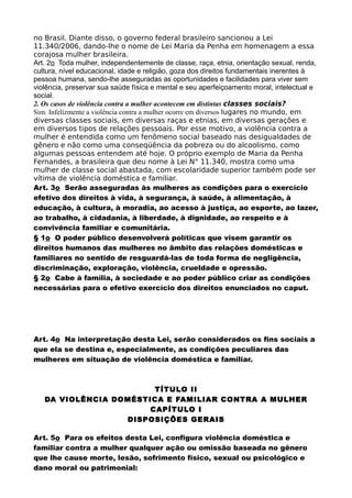 no Brasil. Diante disso, o governo federal brasileiro sancionou a Lei
11.340/2006, dando-lhe o nome de Lei Maria da Penha em homenagem a essa
corajosa mulher brasileira.
Art. 2o Toda mulher, independentemente de classe, raça, etnia, orientação sexual, renda,
cultura, nível educacional, idade e religião, goza dos direitos fundamentais inerentes à
pessoa humana, sendo-lhe asseguradas as oportunidades e facilidades para viver sem
violência, preservar sua saúde física e mental e seu aperfeiçoamento moral, intelectual e
social.
2. Os casos de violência contra a mulher acontecem em distintas classes sociais?
Sim. Infelizmente a violência contra a mulher ocorre em diversos lugares no mundo, em
diversas classes sociais, em diversas raças e etnias, em diversas gerações e
em diversos tipos de relações pessoais. Por esse motivo, a violência contra a
mulher é entendida como um fenômeno social baseado nas desigualdades de
gênero e não como uma conseqüência da pobreza ou do alcoolismo, como
algumas pessoas entendem até hoje. O próprio exemplo de Maria da Penha
Fernandes, a brasileira que deu nome à Lei N° 11.340, mostra como uma
mulher de classe social abastada, com escolaridade superior também pode ser
vítima de violência doméstica e familiar.
Art. 3o Serão asseguradas às mulheres as condições para o exercício
efetivo dos direitos à vida, à segurança, à saúde, à alimentação, à
educação, à cultura, à moradia, ao acesso à justiça, ao esporte, ao lazer,
ao trabalho, à cidadania, à liberdade, à dignidade, ao respeito e à
convivência familiar e comunitária.
§ 1o O poder público desenvolverá políticas que visem garantir os
direitos humanos das mulheres no âmbito das relações domésticas e
familiares no sentido de resguardá-las de toda forma de negligência,
discriminação, exploração, violência, crueldade e opressão.
§ 2o Cabe à família, à sociedade e ao poder público criar as condições
necessárias para o efetivo exercício dos direitos enunciados no caput.
Art. 4o Na interpretação desta Lei, serão considerados os fins sociais a
que ela se destina e, especialmente, as condições peculiares das
mulheres em situação de violência doméstica e familiar.
TÍTULO II
DA VIOLÊNCIA DOMÉSTICA E FAMILIAR CONTRA A MULHER
CAPÍTULO I
DISPOSIÇÕES GERAIS
Art. 5o Para os efeitos desta Lei, configura violência doméstica e
familiar contra a mulher qualquer ação ou omissão baseada no gênero
que lhe cause morte, lesão, sofrimento físico, sexual ou psicológico e
dano moral ou patrimonial:
 