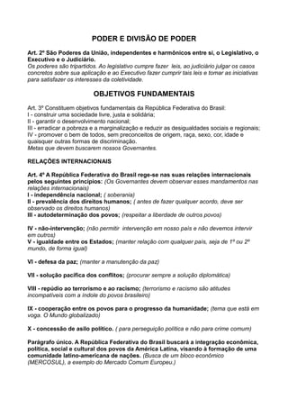 PODER E DIVISÃO DE PODER
Art. 2º São Poderes da União, independentes e harmônicos entre si, o Legislativo, o
Executivo e o Judiciário.
Os poderes são tripartidos. Ao legislativo cumpre fazer leis, ao judiciário julgar os casos
concretos sobre sua aplicação e ao Executivo fazer cumprir tais leis e tomar as iniciativas
para satisfazer os interesses da coletividade.
OBJETIVOS FUNDAMENTAIS
Art. 3º Constituem objetivos fundamentais da República Federativa do Brasil:
I - construir uma sociedade livre, justa e solidária;
II - garantir o desenvolvimento nacional;
III - erradicar a pobreza e a marginalização e reduzir as desigualdades sociais e regionais;
IV - promover o bem de todos, sem preconceitos de origem, raça, sexo, cor, idade e
quaisquer outras formas de discriminação.
Metas que devem buscarem nossos Governantes.
RELAÇÕES INTERNACIONAIS
Art. 4º A República Federativa do Brasil rege-se nas suas relações internacionais
pelos seguintes princípios: (Os Governantes devem observar esses mandamentos nas
relações internacionais)
I - independência nacional; ( soberania)
II - prevalência dos direitos humanos; ( antes de fazer qualquer acordo, deve ser
observado os direitos humanos)
III - autodeterminação dos povos; (respeitar a liberdade de outros povos)
IV - não-intervenção; (não permitir intervenção em nosso país e não devemos intervir
em outros)
V - igualdade entre os Estados; (manter relação com qualquer país, seja de 1º ou 2º
mundo, de forma igual)
VI - defesa da paz; (manter a manutenção da paz)
VII - solução pacífica dos conflitos; (procurar sempre a solução diplomática)
VIII - repúdio ao terrorismo e ao racismo; (terrorismo e racismo são atitudes
incompatíveis com a índole do povos brasileiro)
IX - cooperação entre os povos para o progresso da humanidade; (tema que está em
voga. O Mundo globalizado)
X - concessão de asilo político. ( para perseguição política e não para crime comum)
Parágrafo único. A República Federativa do Brasil buscará a integração econômica,
política, social e cultural dos povos da América Latina, visando à formação de uma
comunidade latino-americana de nações. (Busca de um bloco econômico
(MERCOSUL), a exemplo do Mercado Comum Europeu.)
 