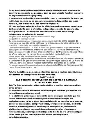 I - no âmbito da unidade doméstica, compreendida como o espaço de
convívio permanente de pessoas, com ou sem vínculo familiar, inclusive
as esporadicamente agregadas;
II - no âmbito da família, compreendida como a comunidade formada por
indivíduos que são ou se consideram aparentados, unidos por laços
naturais, por afinidade ou por vontade expressa;
III - em qualquer relação íntima de afeto, na qual o agressor conviva ou
tenha convivido com a ofendida, independentemente de coabitação.
Parágrafo único. As relações pessoais enunciadas neste artigo
independem de orientação sexual.
Parágrafo único. As relações pessoais enunciadas neste artigo
independem de orientação sexual”.
Tal norma trouxe um grande avanço para o reconhecimento da união entre pessoas do
mesmo sexo, questão ainda polêmica no ordenamento jurídico pátrio, mas já
admitida por grande parte da jurisprudência.
Desde a entrada em vigor da Lei Maria da Penha, esta questão tem sido objeto de debate,
pois alguns doutrinadores entendem que lésbicas, travestis e transexuais,
desde que convivendo em um ambiente familiar, dentro de uma relação íntima
de afeto, estariam no campo de proteção da Lei Maria da Penha.
Noutro sentido, há o entendimento de que lésbicas, travestis e
transexuais são grupos diferentes, pois nos delitos a eles relacionados não estaria presente
o componente de gênero que autoriza a discriminação positiva da Lei Maria da
Penha e, portanto, devem receber tratamentos diferentes da lei penal.
Portanto, apesar dos diferentes entendimentos, a aplicação da Lei Maria da Penha para estes
casos é analisada caso a caso.
Art. 6o A violência doméstica e familiar contra a mulher constitui uma
das formas de violação dos direitos humanos.
CAPÍTULO II
DAS FORMAS DE VIOLÊNCIA DOMÉSTICA E FAMILIAR
CONTRA A MULHER
Art. 7o São formas de violência doméstica e familiar contra a mulher,
entre outras:
I - a violência física, entendida como qualquer conduta que ofenda sua
integridade ou saúde corporal;
II - a violência psicológica, entendida como qualquer conduta que lhe
cause dano emocional e diminuição da auto-estima ou que lhe
prejudique e perturbe o pleno desenvolvimento ou que vise degradar ou
controlar suas ações, comportamentos, crenças e decisões, mediante
ameaça, constrangimento, humilhação, manipulação, isolamento,
vigilância constante, perseguição contumaz, insulto, chantagem,
ridicularização, exploração e limitação do direito de ir e vir ou qualquer
outro meio que lhe cause prejuízo à saúde psicológica e à
autodeterminação;
 