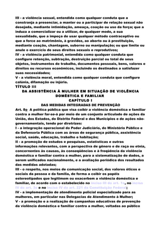 III - a violência sexual, entendida como qualquer conduta que a
constranja a presenciar, a manter ou a participar de relação sexual não
desejada, mediante intimidação, ameaça, coação ou uso da força; que a
induza a comercializar ou a utilizar, de qualquer modo, a sua
sexualidade, que a impeça de usar qualquer método contraceptivo ou
que a force ao matrimônio, à gravidez, ao aborto ou à prostituição,
mediante coação, chantagem, suborno ou manipulação; ou que limite ou
anule o exercício de seus direitos sexuais e reprodutivos;
IV - a violência patrimonial, entendida como qualquer conduta que
configure retenção, subtração, destruição parcial ou total de seus
objetos, instrumentos de trabalho, documentos pessoais, bens, valores e
direitos ou recursos econômicos, incluindo os destinados a satisfazer
suas necessidades;
V - a violência moral, entendida como qualquer conduta que configure
calúnia, difamação ou injúria.
TÍTULO III
DA ASSISTÊNCIA À MULHER EM SITUAÇÃO DE VIOLÊNCIA
DOMÉSTICA E FAMILIAR
CAPÍTULO I
DAS MEDIDAS INTEGRADAS DE PREVENÇÃO
Art. 8o A política pública que visa coibir a violência doméstica e familiar
contra a mulher far-se-á por meio de um conjunto articulado de ações da
União, dos Estados, do Distrito Federal e dos Municípios e de ações não-
governamentais, tendo por diretrizes:
I - a integração operacional do Poder Judiciário, do Ministério Público e
da Defensoria Pública com as áreas de segurança pública, assistência
social, saúde, educação, trabalho e habitação;
II - a promoção de estudos e pesquisas, estatísticas e outras
informações relevantes, com a perspectiva de gênero e de raça ou etnia,
concernentes às causas, às conseqüências e à freqüência da violência
doméstica e familiar contra a mulher, para a sistematização de dados, a
serem unificados nacionalmente, e a avaliação periódica dos resultados
das medidas adotadas;
III - o respeito, nos meios de comunicação social, dos valores éticos e
sociais da pessoa e da família, de forma a coibir os papéis
estereotipados que legitimem ou exacerbem a violência doméstica e
familiar, de acordo com o estabelecido no inciso III do art. 1o, no inciso
IV do art. 3o e no inciso IV do art. 221 da Constituição Federal;
IV - a implementação de atendimento policial especializado para as
mulheres, em particular nas Delegacias de Atendimento à Mulher;
V - a promoção e a realização de campanhas educativas de prevenção
da violência doméstica e familiar contra a mulher, voltadas ao público
 