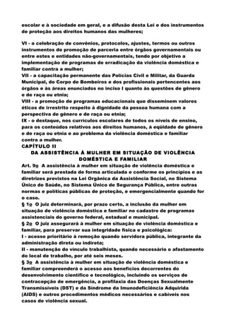 escolar e à sociedade em geral, e a difusão desta Lei e dos instrumentos
de proteção aos direitos humanos das mulheres;
VI - a celebração de convênios, protocolos, ajustes, termos ou outros
instrumentos de promoção de parceria entre órgãos governamentais ou
entre estes e entidades não-governamentais, tendo por objetivo a
implementação de programas de erradicação da violência doméstica e
familiar contra a mulher;
VII - a capacitação permanente das Polícias Civil e Militar, da Guarda
Municipal, do Corpo de Bombeiros e dos profissionais pertencentes aos
órgãos e às áreas enunciados no inciso I quanto às questões de gênero
e de raça ou etnia;
VIII - a promoção de programas educacionais que disseminem valores
éticos de irrestrito respeito à dignidade da pessoa humana com a
perspectiva de gênero e de raça ou etnia;
IX - o destaque, nos currículos escolares de todos os níveis de ensino,
para os conteúdos relativos aos direitos humanos, à eqüidade de gênero
e de raça ou etnia e ao problema da violência doméstica e familiar
contra a mulher.
CAPÍTULO II
DA ASSISTÊNCIA À MULHER EM SITUAÇÃO DE VIOLÊNCIA
DOMÉSTICA E FAMILIAR
Art. 9o A assistência à mulher em situação de violência doméstica e
familiar será prestada de forma articulada e conforme os princípios e as
diretrizes previstos na Lei Orgânica da Assistência Social, no Sistema
Único de Saúde, no Sistema Único de Segurança Pública, entre outras
normas e políticas públicas de proteção, e emergencialmente quando for
o caso.
§ 1o O juiz determinará, por prazo certo, a inclusão da mulher em
situação de violência doméstica e familiar no cadastro de programas
assistenciais do governo federal, estadual e municipal.
§ 2o O juiz assegurará à mulher em situação de violência doméstica e
familiar, para preservar sua integridade física e psicológica:
I - acesso prioritário à remoção quando servidora pública, integrante da
administração direta ou indireta;
II - manutenção do vínculo trabalhista, quando necessário o afastamento
do local de trabalho, por até seis meses.
§ 3o A assistência à mulher em situação de violência doméstica e
familiar compreenderá o acesso aos benefícios decorrentes do
desenvolvimento científico e tecnológico, incluindo os serviços de
contracepção de emergência, a profilaxia das Doenças Sexualmente
Transmissíveis (DST) e da Síndrome da Imunodeficiência Adquirida
(AIDS) e outros procedimentos médicos necessários e cabíveis nos
casos de violência sexual.
 