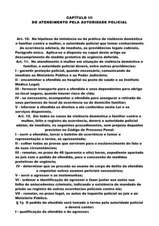CAPÍTULO III
DO ATENDIMENTO PELA AUTORIDADE POLICIAL
Art. 10. Na hipótese da iminência ou da prática de violência doméstica
e familiar contra a mulher, a autoridade policial que tomar conhecimento
da ocorrência adotará, de imediato, as providências legais cabíveis.
Parágrafo único. Aplica-se o disposto no caput deste artigo ao
descumprimento de medida protetiva de urgência deferida.
Art. 11. No atendimento à mulher em situação de violência doméstica e
familiar, a autoridade policial deverá, entre outras providências:
I - garantir proteção policial, quando necessário, comunicando de
imediato ao Ministério Público e ao Poder Judiciário;
II - encaminhar a ofendida ao hospital ou posto de saúde e ao Instituto
Médico Legal;
III - fornecer transporte para a ofendida e seus dependentes para abrigo
ou local seguro, quando houver risco de vida;
IV - se necessário, acompanhar a ofendida para assegurar a retirada de
seus pertences do local da ocorrência ou do domicílio familiar;
V - informar à ofendida os direitos a ela conferidos nesta Lei e os
serviços disponíveis.
Art. 12. Em todos os casos de violência doméstica e familiar contra a
mulher, feito o registro da ocorrência, deverá a autoridade policial
adotar, de imediato, os seguintes procedimentos, sem prejuízo daqueles
previstos no Código de Processo Penal:
I - ouvir a ofendida, lavrar o boletim de ocorrência e tomar a
representação a termo, se apresentada;
II - colher todas as provas que servirem para o esclarecimento do fato e
de suas circunstâncias;
III - remeter, no prazo de 48 (quarenta e oito) horas, expediente apartado
ao juiz com o pedido da ofendida, para a concessão de medidas
protetivas de urgência;
IV - determinar que se proceda ao exame de corpo de delito da ofendida
e requisitar outros exames periciais necessários;
V - ouvir o agressor e as testemunhas;
VI - ordenar a identificação do agressor e fazer juntar aos autos sua
folha de antecedentes criminais, indicando a existência de mandado de
prisão ou registro de outras ocorrências policiais contra ele;
VII - remeter, no prazo legal, os autos do inquérito policial ao juiz e ao
Ministério Público.
§ 1o O pedido da ofendida será tomado a termo pela autoridade policial
e deverá conter:
I - qualificação da ofendida e do agressor;
 