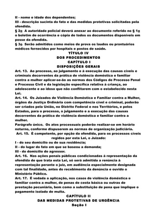 II - nome e idade dos dependentes;
III - descrição sucinta do fato e das medidas protetivas solicitadas pela
ofendida.
§ 2o A autoridade policial deverá anexar ao documento referido no § 1o
o boletim de ocorrência e cópia de todos os documentos disponíveis em
posse da ofendida.
§ 3o Serão admitidos como meios de prova os laudos ou prontuários
médicos fornecidos por hospitais e postos de saúde.
TÍTULO IV
DOS PROCEDIMENTOS
CAPÍTULO I
DISPOSIÇÕES GERAIS
Art. 13. Ao processo, ao julgamento e à execução das causas cíveis e
criminais decorrentes da prática de violência doméstica e familiar
contra a mulher aplicar-se-ão as normas dos Códigos de Processo Penal
e Processo Civil e da legislação específica relativa à criança, ao
adolescente e ao idoso que não conflitarem com o estabelecido nesta
Lei.
Art. 14. Os Juizados de Violência Doméstica e Familiar contra a Mulher,
órgãos da Justiça Ordinária com competência cível e criminal, poderão
ser criados pela União, no Distrito Federal e nos Territórios, e pelos
Estados, para o processo, o julgamento e a execução das causas
decorrentes da prática de violência doméstica e familiar contra a
mulher.
Parágrafo único. Os atos processuais poderão realizar-se em horário
noturno, conforme dispuserem as normas de organização judiciária.
Art. 15. É competente, por opção da ofendida, para os processos cíveis
regidos por esta Lei, o Juizado:
I - do seu domicílio ou de sua residência;
II - do lugar do fato em que se baseou a demanda;
III - do domicílio do agressor.
Art. 16. Nas ações penais públicas condicionadas à representação da
ofendida de que trata esta Lei, só será admitida a renúncia à
representação perante o juiz, em audiência especialmente designada
com tal finalidade, antes do recebimento da denúncia e ouvido o
Ministério Público.
Art. 17. É vedada a aplicação, nos casos de violência doméstica e
familiar contra a mulher, de penas de cesta básica ou outras de
prestação pecuniária, bem como a substituição de pena que implique o
pagamento isolado de multa.
CAPÍTULO II
DAS MEDIDAS PROTETIVAS DE URGÊNCIA
Seção I
 