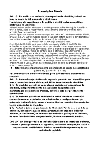 Disposições Gerais
Art. 18. Recebido o expediente com o pedido da ofendida, caberá ao
juiz, no prazo de 48 (quarenta e oito) horas:
I - conhecer do expediente e do pedido e decidir sobre as medidas
protetivas de urgência;
Na esfera policial, a vítima irá requerer as medidas protetivas, cabendo ao Juiz apreciá-las
em 48 horas, após o recebimento. Elas somente produzirão efeito após
apreciação e determinação
judicial. A partir daí, o ofensor, caso as descumpra, terá praticado crime de Desobediência,
previsto no Art. 330 do Código Penal, e também estará sujeito a ter decretada
sua prisão preventiva na forma do artigo 42 da Lei Maria
da Penha c/c 313, IV, do Código de Processo Penal.
O Art. 22 da Lei 11.340/06 prevê quais medidas protetivas de urgência poderão ser
aplicadas ao agressor, sendo elas a suspensão da posse ou porte de armas;
afastamento do lar ou da convivência com a ofendida; proibição de: aproximar
se ou fazer qualquer meio de contato com a ofendida, seus familiares e
testemunhas; frequentar determinados lugares; restrição ou suspensão de
visitas aos dependentes menores; prestação de alimentos provisórios, além de
outras que sejam peculiares a cada caso. Dentre os instrumentos previstos na
lei, além das medidas protetivas, a vítima poderá imediatamente ser
encaminhada à Casa Abrigo, caso deseje, além do que o agressor poderá ser
preso preventivamente.
II - determinar o encaminhamento da ofendida ao órgão de assistência
judiciária, quando for o caso;
III - comunicar ao Ministério Público para que adote as providências
cabíveis.
Art. 19. As medidas protetivas de urgência poderão ser concedidas pelo
juiz, a requerimento do Ministério Público ou a pedido da ofendida.
§ 1o As medidas protetivas de urgência poderão ser concedidas de
imediato, independentemente de audiência das partes e de
manifestação do Ministério Público, devendo este ser prontamente
comunicado.
§ 2o As medidas protetivas de urgência serão aplicadas isolada ou
cumulativamente, e poderão ser substituídas a qualquer tempo por
outras de maior eficácia, sempre que os direitos reconhecidos nesta Lei
forem ameaçados ou violados.
§ 3o Poderá o juiz, a requerimento do Ministério Público ou a pedido da
ofendida, conceder novas medidas protetivas de urgência ou rever
aquelas já concedidas, se entender necessário à proteção da ofendida,
de seus familiares e de seu patrimônio, ouvido o Ministério Público.
Art. 20. Em qualquer fase do inquérito policial ou da instrução criminal,
caberá a prisão preventiva do agressor, decretada pelo juiz, de ofício, a
requerimento do Ministério Público ou mediante representação da
autoridade policial.
 
