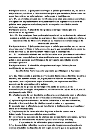 Parágrafo único. O juiz poderá revogar a prisão preventiva se, no curso
do processo, verificar a falta de motivo para que subsista, bem como de
novo decretá-la, se sobrevierem razões que a justifiquem.
Art. 21. A ofendida deverá ser notificada dos atos processuais relativos
ao agressor, especialmente dos pertinentes ao ingresso e à saída da
prisão, sem prejuízo da intimação do advogado constituído ou do
defensor público.
Parágrafo único. A ofendida não poderá entregar intimação ou
notificação ao agressor.
Art. 20. Em qualquer fase do inquérito policial ou da instrução criminal,
caberá a prisão preventiva do agressor, decretada pelo juiz, de ofício, a
requerimento do Ministério Público ou mediante representação da
autoridade policial.
Parágrafo único. O juiz poderá revogar a prisão preventiva se, no curso
do processo, verificar a falta de motivo para que subsista, bem como de
novo decretá-la, se sobrevierem razões que a justifiquem.
Art. 21. A ofendida deverá ser notificada dos atos processuais relativos
ao agressor, especialmente dos pertinentes ao ingresso e à saída da
prisão, sem prejuízo da intimação do advogado constituído ou do
defensor público.
Parágrafo único. A ofendida não poderá entregar intimação ou
notificação ao agressor.
Das Medidas Protetivas de Urgência que Obrigam o Agressor
Art. 22. Constatada a prática de violência doméstica e familiar contra a
mulher, nos termos desta Lei, o juiz poderá aplicar, de imediato, ao
agressor, em conjunto ou separadamente, as seguintes medidas
protetivas de urgência, entre outras:
I - suspensão da posse ou restrição do porte de armas, com
comunicação ao órgão competente, nos termos da Lei no 10.826, de 22
de dezembro de 2003;
II - afastamento do lar, domicílio ou local de convivência com a ofendida;
III - proibição de determinadas condutas, entre as quais:
a) aproximação da ofendida, de seus familiares e das testemunhas,
fixando o limite mínimo de distância entre estes e o agressor;
b) contato com a ofendida, seus familiares e testemunhas por qualquer
meio de comunicação;
c) freqüentação de determinados lugares a fim de preservar a
integridade física e psicológica da ofendida;
IV - restrição ou suspensão de visitas aos dependentes menores, ouvida
a equipe de atendimento multidisciplinar ou serviço similar;
V - prestação de alimentos provisionais ou provisórios.
§ 1o As medidas referidas neste artigo não impedem a aplicação de
outras previstas na legislação em vigor, sempre que a segurança da
 